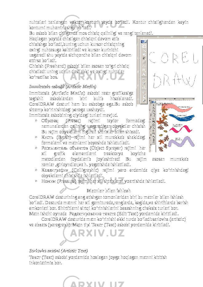 nuhtalari tanlangan vektor konturi payda bo’ladi. Kontur chizilghandan keyin konturni muharrirlashga bo’ladi. Bu asbob bilan chilganda mos chiziq qalinligi va rangi tanlanadi. Haqlagan paytda chizilgan chiziqni davom etib chizishga bo’ladi,buning uchun kursor chiziqning oxirgi nuhtasuga keltiriladi va kursor kurinichi uzgaradi shu paytda sichqoncha bilan chiziqni davom ettirsa bo’ladi. Chizish (Freehand) asbobi bilan asosan to’gri chiziq chiziladi uning uchun dastlabki va oxirgi nuhtalar ko’rsatilsa bos. Immitatsia asbobi (Artistic Media) Immitatsia (Artistic Media) asbobi rastr grafikasiga tegishli asboblardan biri bulib hisoblanadi. CorelDRAW dasturi ham bu asbobga ega.Bu asbob shtamp ko’rinishidagi peroga uxshaydi. Immitatsia asbobining qiyidagi turlari mavjud.  Образец (Preset) rejimi tayior formadagi namunalardan qalinligi uzgaradigan obyektlar chizish Bu rejim obyektlarni figurali shtrixlar bilan shizadi.  Кисть (Brush) rejimi har xil murakkab shakldagi formalarni va matnlarni boyashda ishlatuiladi.  Распылитель объектов (Object Sprayer) rejimi har xil grafik elementlarni traektorya boyicha metodlardan foydalanib joylashtiradi Bu rejim asosan murrakab romlar ,girlayndlar,va h. yagatishda ishlatiladi.  Каллиграфия (Calligraphic) rejimi pero erdamida qiya ko’rinishdagi obyektlarni chizishda ishlatiladi.  Нажим (Pressure) rejimi har xil shtrixlarni yoartishda ishlatiladi. Matnlar bilan ishlash CorelDRAW dasturining eng etishgan tomonlaridan biri bu matnlar bilan ishlash bo’ladi. Dasturda matnni har xil garniturada,ranglarda, keglda,va shiriftlarda berish emkoniati bor. Shirtftlarni sirtqi ko’rinishlarini bezashning cheksiz turlari bor. Matn ishchi oynada Редактирование текста (Edit Text) yordamida kiritiladi. CorelDRAW dasturida matn ko’rinishi ekki turda bo’ladi:sarlovhz (artistic) va abzats (paragraph). Matn tipi Текст (Text) asbobi yordamida kiritiladi. Sarlovha matini (Artistic Text) Текст (Text) asbobi yordamida hoxlagan joyga hoqlagan matnni kititish inkoniatimiz bor. 