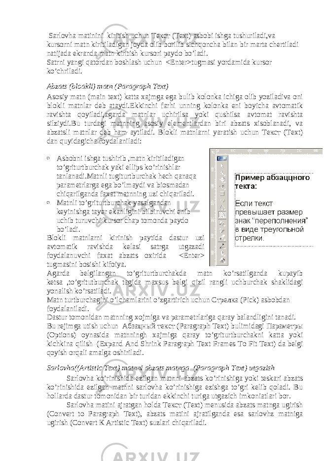  Sarlovha matinini kiritish uchun Текст (Text) asbobi ishga tushuriladi,va kursorni matn kiritiladigan joyda olib borilib sichqoncha bilan bir marta chertiladi natijada ekranda matn kiritish kursori paydo bo’ladi. Satrni yangi qatordan boshlash uchun <Enter>tugmasi yordamida kursor ko’chriladi. Abzats (bloakli) matn (Paragraph Text) Asosiy matn (main text) katta xajmga ega bulib kolonka ichiga olib yoziladiva oni blokli matnlar deb ataydi.Ekkinchi farhi unning kolonka eni boyicha avtomatik ravishta qoyiladi,agarda matnlar uchirilsa yoki qushilsa avtomat ravishta silziydi.Bu turdagi matnning asosiy elementlardan biri abzats xisoblanadi, va abzatsli matnlar deb ham aytiladi. Blokli matnlarni yaratish uchun Текст (Text) dan quyidagicha foydalaniladi :  Asbobni ishga tushirib , matn kiritiladigan to ’ griturtburchak yaki ellips ko ’ rinishlar tanlanadi . Matnli tugiturtburchak hech qanaqa parametrlarga ega bo ’ lmaydi va biosmadan chiqarilganda faxat matnning uzi chiqariladi .  Matnli to ’ griturtburchak yasalgandan keyinishga tayer ekanligini bilbiruvchi enib uchib turuvchi kursor chap tomonda paydo bo ’ ladi . Blokli matnlarni kirinish paytida dastur uzi avtomatik ravishda kelasi satrga utgazadi foydalanuvchi faxat abzats oxirida <Enter> tugmasini bosishi kifoiya . Agarda belgilangan to ’ griturtburchakda matn ko ’ rsatilganda kupayib ketsa , to ’ gritutburchak tagida maxsus belgi qizil rangli uchburchak shaklidagi yonalish ko ’ rsatiladi . Matn turtburchagini o ’ lchamlarini o ’ zgartirich uchun Стрелка (Pick) asbobdan foydalaniladi . Dastur tomonidan matnning xojmiga va parametrlariga qaray balandligini tanadi . Bu rejimga utish uchun Абзацный текст ( Paragraph Text ) bulimidagi Параметры ( Options ) oynasida matnningh xajmiga qaray to ’ griturtburchakni katta yoki kichkina qilish ( Expand And Shrink Paragraph Text Frames To Fit Text ) da belgi qoyish orqali amalga oshiriladi . Sarlovha((Artistic Text) matnni abzats matnga (Paragraph Text) utgazish Sarlovha ko’rinishida ezilgan matnni abzats ko’rinishiga yoki teskari abzats ko’rinishida ezilgan matnni sarlovha ko’rinishiga ezishga to’gri kelib qoladi. Bu hollarda dastur tomonidan bir turidan ekkinchi turiga utgazich imkoniatlari bor. Sarlovha matini ajratgan holda Текст (Text) menusida abzats matnga ugirish (Convert to Paragraph Text), abzats matini ajratilganda esa sarlovhz matniga ugirish (Convert К Artistic Text) suzlari chiqariladi. 