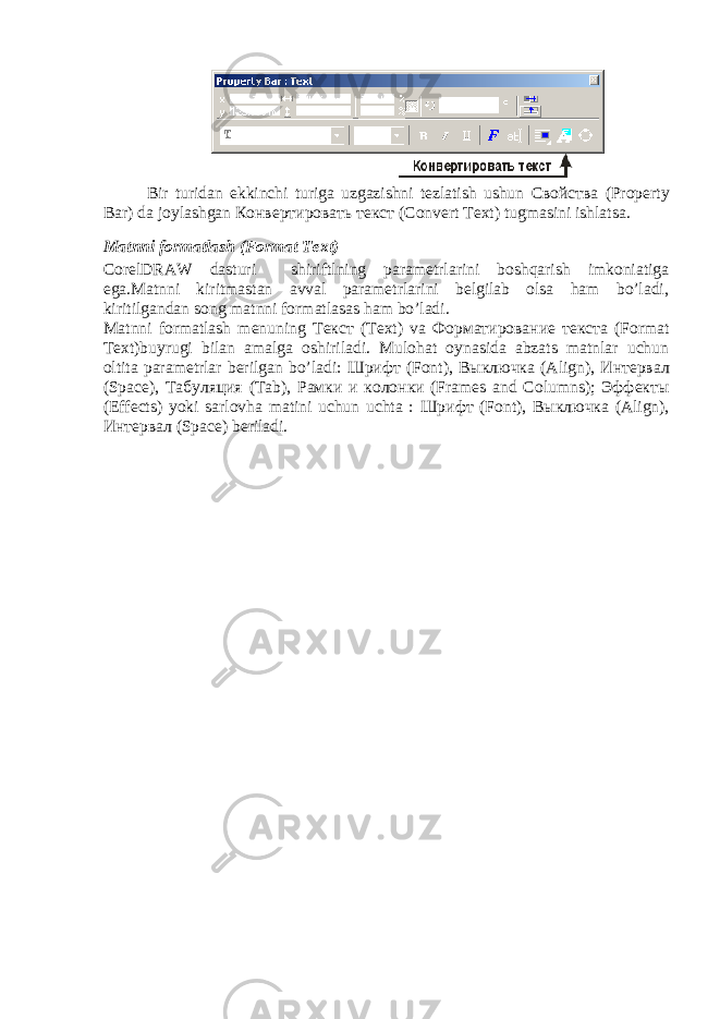 Bir turidan ekkinchi turiga uzgazishni tezlatish ushun Свойства (Property Bar) da joylashgan Конвертировать текст (Convert Text) tugmasini ishlatsa. Matnni formatlash (Format Text) CorelDRAW dasturi shiriftlning parametrlarini boshqarish imkoniatiga ega.Matnni kiritmastan avval parametrlarini belgilab olsa ham bo’ladi, kiritilgandan song matnni formatlasas ham bo’ladi. Matnni formatlash menuning Текст (Text) va Форматирование текста (Format Text)buyrugi bilan amalga oshiriladi. Mulohat oynasida abzats matnlar uchun oltita parametrlar berilgan bo’ladi: Шрифт (Font), Выключка (Align), Интервал (Space), Табуляция (Tab), Рамки и колонки (Frames and Columns); Эффекты (Effects) yoki sarlovha matini uchun uchta : Шрифт (Font), Выключка (Align), Интервал (Space) beriladi. 