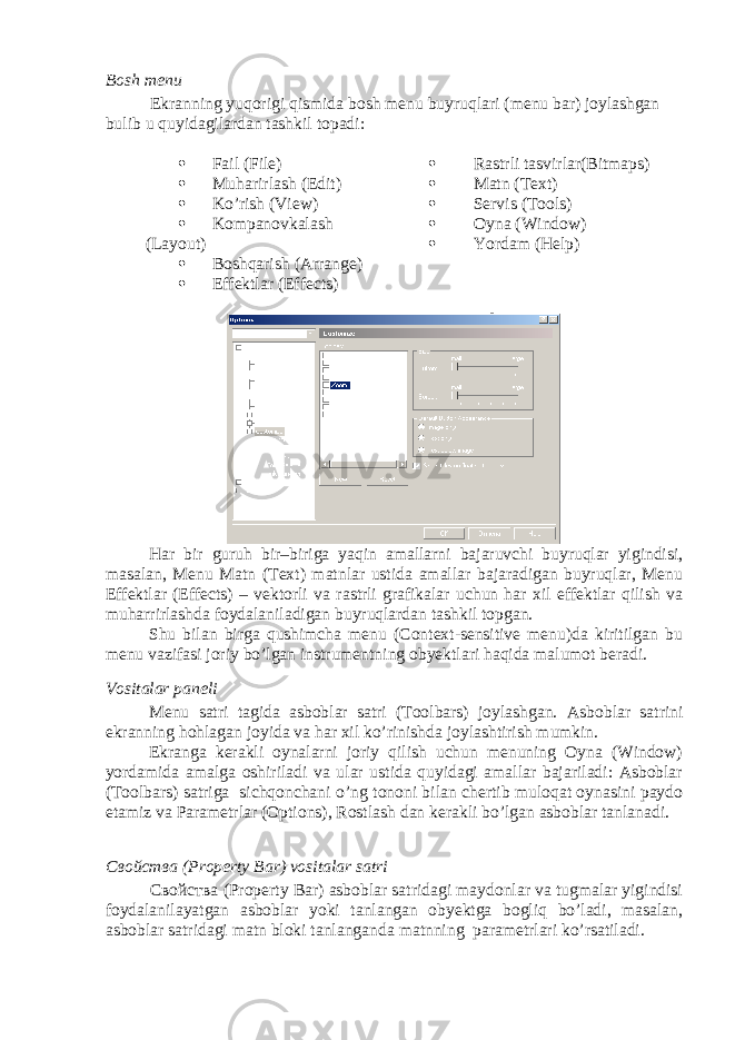 Bosh menu Ekranning yuqorigi qismida bosh menu buyruqlari (menu bar) joylashgan bulib u quyidagilardan tashkil topadi:  Fail ( File )  Muharirlash ( Edit )  Ko’rish ( View )  K о mpanovkalash ( Layout )  Boshqarish ( Arrange )  Effektlar ( Effects )  Rastrli tasvirlar ( Bitmaps )  Matn ( Text )  Servis ( Tools )  Oyna ( Window )  Yordam ( Help ) Har bir guruh bir–biriga yaqin amallarni bajaruvchi buyruqlar yigindisi, masalan, Menu Matn (Text) matnlar ustida amallar bajaradigan buyruqlar, Menu Effektlar (Effects) – vektorli va rastrli grafikalar uchun har xil effektlar qilish va muharrirlashda foydalaniladigan buyruqlardan tashkil topgan. Shu bilan birga qushimcha menu (Context-sensitive menu)da kiritilgan bu menu vazifasi joriy bo’lgan instrumentning obyektlari haqida malumot beradi. Vositalar paneli Menu satri tagida asboblar satri (Toolbars) joylashgan. Asboblar satrini ekranning hohlagan joyida va har xil ko’rinishda joylashtirish mumkin. Ekranga kerakli oynalarni joriy qilish uchun menuning Oyna (Window) yordamida amalga oshiriladi va ular ustida quyidagi amallar bajariladi: Asboblar (Toolbars) satriga sichqonchani o’ng tononi bilan chertib muloqat oynasini paydo etamiz va Parametrlar (Options), Rostlash dan kerakli bo’lgan asboblar tanlanadi. Свойства (Property Bar) vositalar satri Свойства (Property Bar) asboblar satridagi maydonlar va tugmalar yigindisi foydalanilayatgan asboblar yoki tanlangan obyektga bogliq bo’ladi, masalan, asboblar satridagi matn bloki tanlanganda matnning parametrlari ko’rsatiladi. 