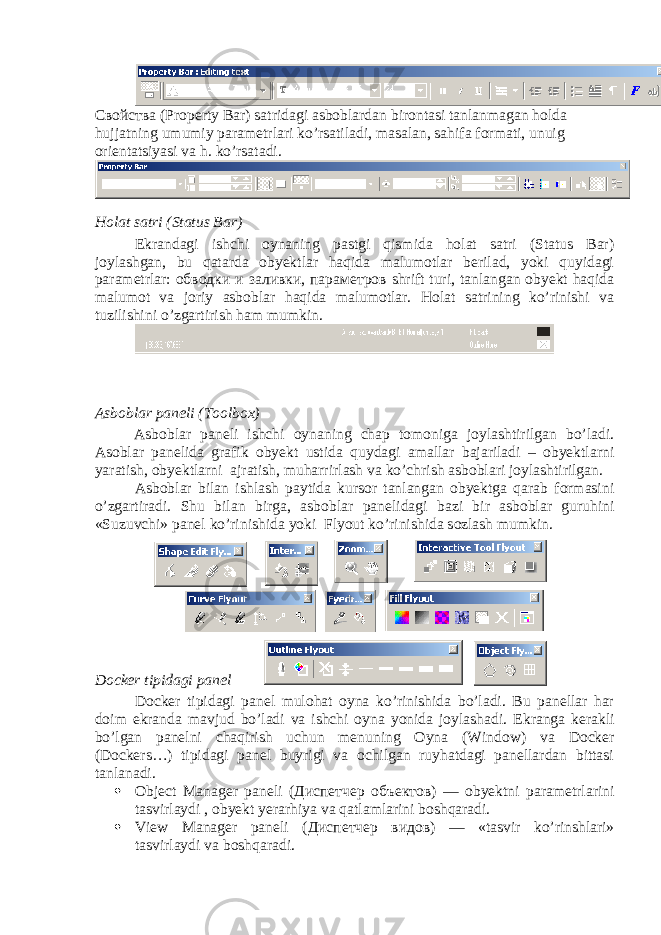 C войства (Property Bar) satridagi asboblardan birontasi tanlanmagan holda hujjatning umumiy parametrlari ko’rsatiladi, masalan, sahifa formati, unuig orientatsiyasi va h. ko’rsatadi. Holat satri (Status Bar) Ekrandagi ishchi oynaning pastgi qismida holat satri (Status Bar) joylashgan, bu qatarda obyektlar haqida malumotlar berilad, yoki quyidagi parametrlar: обводки и заливки , параметров shrift turi, tanlangan obyekt haqida malumot va joriy asboblar haqida malumotlar. Holat satrining ko’rinishi va tuzilishini o’zgartirish ham mumkin. Asboblar paneli (Toolbox) Asboblar paneli ishchi oynaning chap tomoniga joylashtirilgan bo’ladi. Asoblar panelida grafik obyekt ustida quydagi amallar bajariladi – obyektlarni yaratish, obyektlarni ajratish, muharrirlash va ko’chrish asboblari joylashtirilgan. Asboblar bilan ishlash paytida kursor tanlangan obyektga qarab formasini o’zgartiradi. Shu bilan birga , asboblar panelidagi bazi bir asboblar guruhini «Suzuvchi» panel ko’rinishida yoki Flyout ko’rinishida sozlash mumkin. Docker tipidagi panel Docker tipidagi panel mulohat oyna ko’rinishida bo’ladi. Bu panellar har doim ekranda mavjud bo’ladi va ishchi oyna yonida joylashadi. Ekranga kerakli bo’lgan panelni chaqirish uchun menuning Oyna (Window) va Docker (Dockers…) tipidagi panel buyrigi va ochilgan ruyhatdagi panellardan bittasi tanlanadi.  Object Manager paneli ( Диспетчер объектов ) — obyektni parametrlarini tasvirlaydi , obyekt yerarhiya va qatlamlarini boshqaradi.  View Manager paneli ( Диспетчер видов ) — «tasvir ko’rinshlari» tasvirlaydi va boshqaradi. 