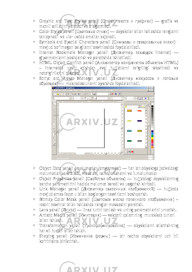  Graphic and Text Styles paneli ( Стили текста и графики ) — grafik va matnli stillarini yaratadi va o’zgartiradi.  Color Styles paneli ( Цветовые стили ) — obyektlar bilan ishlashda ranglarni tanlaynadi va ular ustida amallar bajaradi.  Symbols and Special Characters paneli ( Символы и специальные знаки ) - mavjud bo’lmagan belgilarni tasvirlashda foydalaniladi.  Internet Bookmark Manager paneli ( Диспетчер закладок Internet) — gipermatnlarni boshqarish va yaratishda ishlatiladi.  HTML Object Conflict paneli ( Анализатор конфликтов объектов HTML) – Internetda nashr etishdan aval hujjatlarni to’griligi tekshiradi va noto’g’rilarini tuzatadi.  Script and Preset Manager paneli ( Диспетчер макросов и готовых образцов ) — makrodasturlarni oyzishda foydalaniladi.  Object Data paneli (malumotlar jamgarmasi) — har bir obyektga jadvaldagi malumotlar berkitiladi, masalan, narhi, o’lchami va h.malumotlar  Object Properties paneli ( Свойства объектов ) — hujjatdagi obyektlarning barcha parametrlrini haqida malumot beradi va uzgarish kiritadi.  Link Manager paneli ( Диспетчер связанных изображений ) — hujjatda mavjud emas faqat u bilan boglangan tasvirlarni boshqarish.  Bitmap Color Mask paneli ( Цветовая маска точечного изображения ) – rastrli tasvirlar bilan ishlashda ranglar maskasini yaratish.  Lens paneli ( Линза ) — linza turini tanlash va uning parametrlarini urnatish.  Artistic Media paneli ( Имитация ) — vektorli qalamning murakkab turlari bilan ishlash.  Transformation paneli ( Трансформирование ) — obyektlarni silzitishning har xil turlari bilan ishlah.  Shaping paneli ( Изменение формы ) — bir nechta obyektlarni uch hil ko’rinishta biriktirish. 