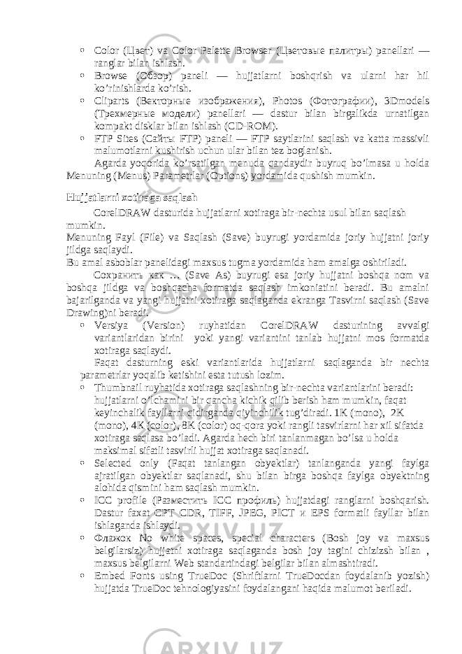  Color ( Цвет ) va Color Palette Browser ( Цветовые палитры ) panellari — ranglar bilan ishlash.  Browse ( Обзор ) paneli — hujjatlarni boshqrish va ularni har hil ko’rinishlarda ko’rish.  Cliparts ( Векторные изображения ), Photos ( Фотографии ), 3Dmodels ( Трехмерные модели ) panellari — dastur bilan birgalikda urnatilgan kompakt disklar bilan ishlash (CD-ROM).  FTP Sites ( Сайты FTP) paneli — FTP saytlarini saqlash va katta massivli malumotlarni kushirish uchun ular bilan tez boglanish. Agarda yoqorida ko’rsatilgan menuda qandaydir buyruq bo’lmasa u holda Menuning (Menus) Parametrlar (Options) yordamida qushish mumkin. Hujjatlarni xotiraga saqlash CorelDRAW dasturida hujjatlarni xotiraga bir-nechta usul bilan saqlash mumkin. Menuning Fayl (File) va Saqlash (Save) buyrugi yordamida joriy hujjatni joriy jildga saqlaydi. Bu amal asboblar panelidagi maxsus tugma yordamida ham amalga oshiriladi. Сохранить как … (Save As) buyrugi esa joriy hujjatni boshqa nom va boshqa jildga va boshqacha formatda saqlash imkoniatini beradi. Bu amalni bajarilganda va yangi hujjatni xotiraga saqlaganda ekranga Tasvirni saqlash (Save Drawing)ni beradi.  Versiya (Version) ruyhatidan CorelDRAW dasturining avvalgi variantlaridan birini yoki yangi variantini tanlab hujjatni mos formatda xotiraga saqlaydi. Faqat dasturning eski variantlarida hujjatlarni saqlaganda bir nechta parametrlar yoqalib ketishini esta tutush lozim.  Thumbnail ruyhatida xotiraga saqlashning bir-nechta variantlarini beradi: hujjatlarni o’lchamini bir qancha kichik qilib berish ham mumkin, faqat keyinchalik fayllarni qidirganda qiyinchilik tug’diradi. 1 K (mono), 2K (mono), 4 К (color), 8K (color) oq-qora yoki rangli tasvirlarni har xil sifatda xotiraga saqlasa bo’ladi. Agarda hech biri tanlanmagan bo’lsa u holda maksimal sifatli tasvirli hujjat xotiraga saqlanadi.  Selected only (Faqat tanlangan obyektlar) tanlanganda yangi faylga ajratilgan obyektlar saqlanadi, shu bilan birga boshqa faylga obyektning alohida qismini ham saqlash mumkin.  ICC profile ( Разместить ICC профиль ) hujjatdagi ranglarni boshqarish. Dastur faxat СРТ CDR, TIFF, JPEG, PICT и EPS formatli fayllar bilan ishlaganda ishlaydi.  Флажок No white spaces, special characters (Bosh joy va maxsus belgilarsiz) hujjatni xotiraga saqlaganda bosh joy tagini chizizsh bilan , maxsus belgilarni Web standartindagi belgilar bilan almashtiradi.  Embed Fonts using TrueDoc (Shriftlarni TrueDocdan foydalanib yozish) hujjatda TrueDoc tehnologiyasini foydalangani haqida malumot beriladi. 