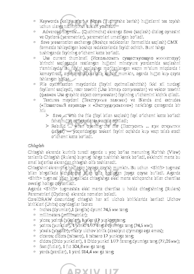  Keywords (kalit suzlar) и Notes (Tuchunsha berish) hujjatlarni tez topish uchun ularga tuchintirish suzlari yoziladi.  Advanced tugmasi... (Quchimcha) ekranga Save (saqlash) dialog oynasini va Options (parametrlar), parametrlari urnatilgan bo’ladi.  Save presentation exchange (Boshqa redaktorlar formatlida saqlash) CMX formatda ishlaydigan boshqa redaktorlarda fayldi ochich. Buni ishga tushirganda faylning o’lchami katta bo’ladi .  Use current thumbnail (Использовать существующую миниатюру) birinchi saqlaganda rastlangan hujjatni minatyura yordamida saqlashni t ’ aminlayda . Bu faylni saqlashga mo ’ ljanlangan vaqtn m ’ alum miqdorda i kamaytiradi , ammo hatolikka olib kelishi mumkin , agarda hujjat kup qayta ishlangan bo ’ lsa .  File optimization maydonida ( faylni optimallashtitish ) ikki xil turdagi fayllarni saqlaydi , rastr tasvirli ( Use bitmap compression ) va vektor tasvirli (флажок Use graphic object compression ) faylning u ’ lchamini kichik qiladi .  Textures maydoni (Текстурные заливки) va Blends and extrudes («Пошаговый переход» и «Экструдирование») narkibiga qaraganda bir hil :  Save ... with the file ( fayl bilan saqlash ) fayl o ’ lchami katta bo ’ ladi fahat hujjat oqilganda tez vaqtda ochiladi ;  Rebuild ... when opening the file (Построить ... при открытии файла) — yoqaridagiga teskari faylni oqishda kup vaqt talab etadi o ’ lchami katta bo ’ ladi . Chizgish Chizgish ekranda kurinib turadi agarda u yoq bo ’ lsa menuning Ko ’ rish ( View ) tanlanib Chizgish ( Rulers ) buyrugi ishga tushirish kerak bo ’ ladi , ekkinchi marta bu amal bajarilsa ekrandan chizgish olib tashlanadi . Chizgishni ekranning hoqlagan joyoga qoyish mumkin . Bu uchun < Shift > tugmasi bilan birgalikda sichqoncha bilan olib hoqlagan joyga qoysa bu ’ ladi . Agarda < Shift > tugmasi bilan birgalikda chizgishga ekki marta sichqoncha bilan chertilsa avvalgi holiga qaytariladi . Agarda < Shift > tugmasisiz ekki marta chertilsa u holda chizgishning ( Rulers ) Parametrlari ( Options ) ekranda nomaion boladi . CorelDRAW dasturidagi chizgish har xil ulchob birliklarida beriladi Ulchov birliklari ( Units ) qoyidagilar iborat :  inches (dyumlar),1 (engliz) dyumi 24,5 мм teng;  millimeters ( millimetrlar );  picas; points (pikalar), 1 pika 12 punktga teng;  points (punktlar), 1 punkt 1/72 engiz dyumiga teng (24,5 мм );  pixels (pixellar), nisbiy ulchov birlik (absolyut qiymatga ega emas);  ciceros; didots (tsitsero), 1 tsitsero 12 punktga teng;  didots (Dido punktlari), 1 Dido punkti 1/72 farang dyumiga teng (27,06 мм );  feet (futlar), 1 fut 304,8 мм ga teng;  yards (yardlar), 1 yard 914,4 мм ga teng; 