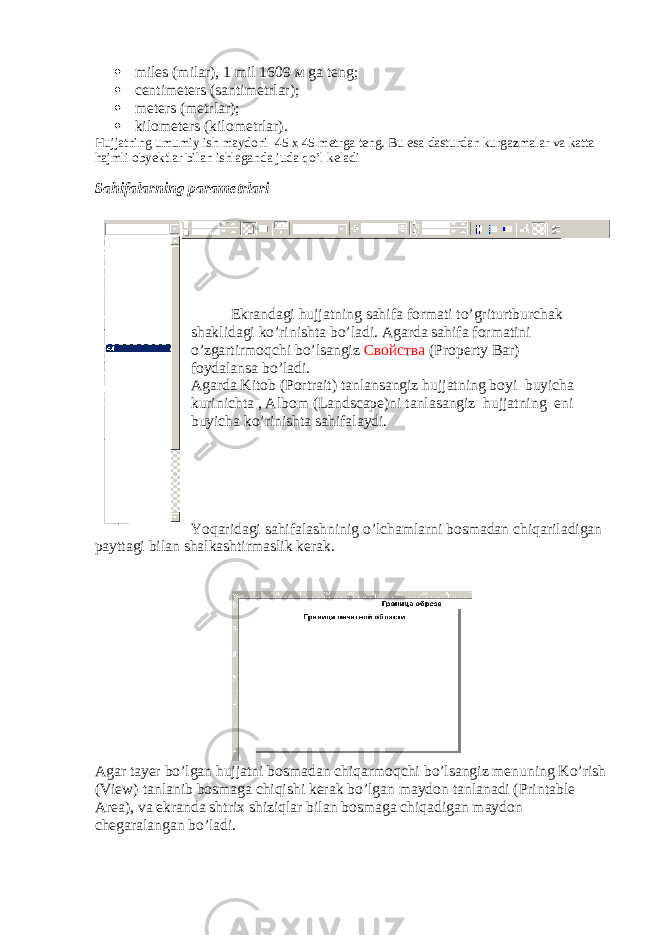  miles (milar), 1 mil 1609 м ga teng;  centimeters (santimetrlar);  meters (metrlar);  kilometers ( kilometrlar ). H ujjatning umumiy ish maydoni 45 x 45 metrga teng. Bu esa dasturdan kurgazmalar va katta hajmli obyektlar bilan ishlaganda juda qo ’ l keladi Sahifalarning parametrlari Ekrandagi hujjatning sahifa formati to ’ griturtburchak shaklidagi ko ’ rinishta bo ’ ladi . Agarda sahifa formatini o ’ zgartirmoqchi bo ’ lsangiz Свойства ( Property Bar ) foydalansa bo ’ ladi . Agarda Kitob ( Portrait ) tanlansangiz hujjatning boyi buyicha kurinichta , Albom ( Landscape ) ni tanlasangiz hujjatning eni buyicha ko ’ rinishta sahifalaydi . Yoqaridagi sahifalashninig o ’ lchamlarni bosmadan chiqariladigan payttagi bilan shalkashtirmaslik kerak . Agar tayer bo’lgan hujjatni bosmadan chiqarmoqchi bo’lsangiz menuning Ko’rish (View) tanlanib bosmaga chiqishi kerak bo’lgan maydon tanlanadi (Printable Area), va ekranda shtrix shiziqlar bilan bosmaga chiqadigan maydon chegaralangan bo’ladi. 