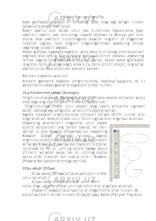 Vektorli va rastrli grafika Rastr grafikasida obyektlar bit kartasidagi torda ranga ega bo’lgan nuhtalar (piksellar) erdamida tasvirlanadi. Rastrli tasvirlar bilan ishlash uchun rastr muharriridan foydalanamiz. Rastr tasvirlarni tasvirni rastr kurinichiga utkazish (Convert to Bitmap) yoli bilan olamiz. Rast tasvirlarni muharrirlaganda piksellar ranglarini da o’zgartirish imkoniati tugiladi, fahat ranglarni o’zgartirganimizda obyektning formasi uzgarishiga uz tasirini tegizadi. Vektor grafikasi matematik obyektlar ustida tashqi qurilmalarga (monitor,printer) bogliqsiz holda amallar bajaradi.Vektor grafikasida birinch navbatda obyektning formasi uzgaradi rangi esa ekkinchi darajali bo’ladi. Sababi vektor grafikasida rang bilan forma bir-biriga bogliq emas bulib, forma birinchi darajali, rang bo’lsa ekkinchi bulib, foxat toliqtiruvch xizmatini bajaradi. Standart obyektlar asboblari Standarrt geometrik obyektlar (to’griturburchak, kvadrat,ellips,aylana, va h.) yordamida murakkab geometrik obyektlarni chizish mumkin. To’griturtburchak asbobi (Rectangle) To’griturburchak asbobi (Rectangle) to’griturburchaklar,kvadrat va chetlari aylana chaklidagi to’griturtburchaklarni chizishda foydalaniladi. To’griturburchak chizish uchun asbobni ishga qoshib sichqoncha tugmasini kerakli razmerga ega bo’lgancha ushlab turilib qoyib yuberiladi. Agarda markazdan to’griturtburchak chimoqchi bo’lsak <Shift> turmasi bilan birga ishlatiladi. Kvadrat chizish uchun <Ctrl> tugmasi bilan birgalikda ishlatiladi. Obyektning parametrlarini o’zgartirish uchun obyekt ajratilib sichqonchani ong tomoni bosiladi va menu oshiladi bu erda Xossalar (Properties) dan obyektning Xossalari (Object Properties) tanlanadi. Agarda to’griturtburchak uchlarini aylana shakliga keltirmoqchi bo’lsangiz Xossalar (Properties )dan foydalanilib (Corner roundness) da har bir uchining qancha foyzga aylana qilinishini ko’rsatish kerak. Har bir uchining alohida aylana qilish imkoniati ham mavjud bulib u Xossalar (Property Bar) yordamida amalga oshiriladi. Ellips asbobi (Ellipse) Ellips asbobi (Ellipse) ellips va aylanalarni chizish uchun ishlatiladi. Ellipsni ekran markazida chizish uchun <Shift >bilan birga , aylanani chizish uchun esa <Ctrl> bilan birgalikda ishlatiladi. Obyektnin xossalari da ellipsni har xil o’zgartirichlar qilish mumkin. Bu erda ellips tiplarini tanlash mumkin: Ellips (Ellipse), Sektor (Pie) yoki Yoy (Arc). 