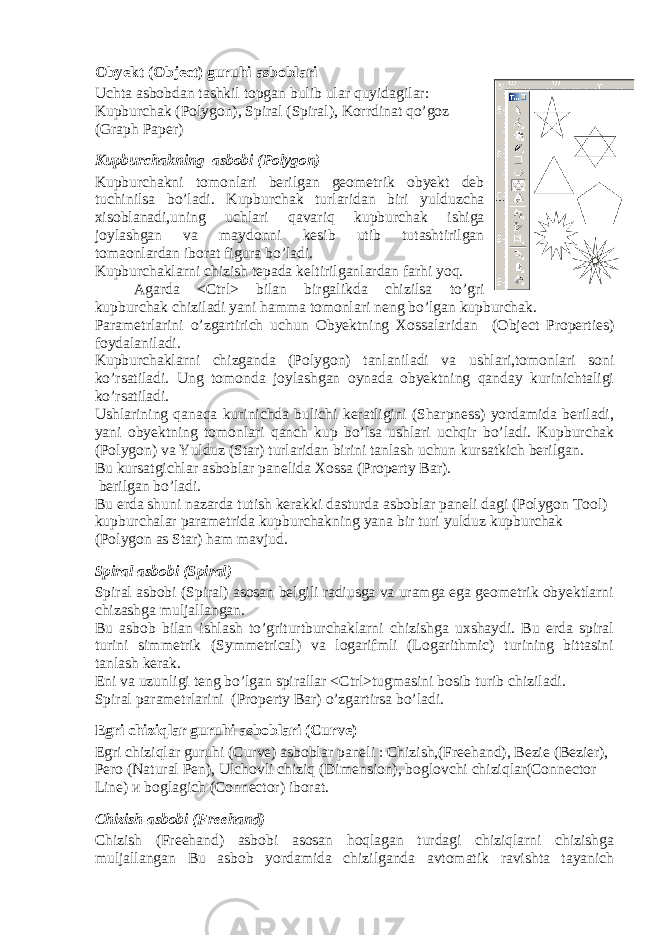 Obyekt (Object) guruhi asboblari Uchta asbobdan tashkil topgan bulib ular quyidagilar: Kupburchak (Polygon), Spiral (Spiral), Korrdinat qo’goz (Graph Paper) Kupburchakning asbobi (Polygon) Kupburchakni tomonlari berilgan geometrik obyekt deb tuchinilsa bo’ladi. Kupburchak turlaridan biri yulduzcha xisoblanadi,uning uchlari qavariq kupburchak ishiga joylashgan va maydonni kesib utib tutashtirilgan tomaonlardan iborat figura bo’ladi. Kupburchaklarni chizish tepada keltirilganlardan farhi yoq. Agarda <Ctrl> bilan birgalikda chizilsa to’gri kupburchak chiziladi yani hamma tomonlari neng bo’lgan kupburchak. Parametrlarini o’zgartirich uchun Obyektning Xossalaridan ( Object Properties ) foydalaniladi. Kupburchaklarni chizganda (Polygon) tanlaniladi va ushlari,tomonlari soni ko’rsatiladi. Ung tomonda joylashgan oynada obyektning qanday kurinichtaligi ko’rsatiladi. Ushlarining qanaqa kurinichda bulichi keratligini (Sharpness) yordamida beriladi, yani obyektning tomonlari qanch kup bo’lsa ushlari uchqir bo’ladi. Kupburchak (Polygon) va Yulduz (Star) turlaridan birini tanlash uchun kursatkich berilgan. Bu kursatgichlar asboblar panelida Xossa (Property Bar). berilgan bo’ladi. Bu erda shuni nazarda tutish kerakki dasturda asboblar paneli dagi (Polygon Tool) kupburchalar parametrida kupburchakning yana bir turi yulduz kupburchak (Polygon as Star) ham mavjud. Spiral asbobi (Spiral) Spiral asbobi (Spiral) asosan belgili radiusga va uramga ega geometrik obyektlarni chizashga muljallangan. Bu asbob bilan ishlash to’griturtburchaklarni chizishga uxshaydi. Bu erda spiral turini simmetrik (Symmetrical) va logarifmli (Logarithmic) turining bittasini tanlash kerak. Eni va uzunligi teng bo’lgan spirallar <Ctrl>tugmasini bosib turib chiziladi. Spiral parametrlarini (Property Bar) o’zgartirsa bo’ladi. Egri chiziqlar guruhi asboblari (Curve) Egri chiziqlar guruhi (Curve) asboblar paneli : Chizish,(Freehand), Bezie (Bezier), Pero (Natural Pen), Ulchovli chiziq (Dimension), boglovchi chiziqlar(Connector Line) и boglagich (Connector) iborat. Chizish asbobi (Freehand) Chizish (Freehand) asbobi asosan hoqlagan turdagi chiziqlarni chizishga muljallangan В u asbob yordamida chizilganda avtomatik ravishta tayanich 