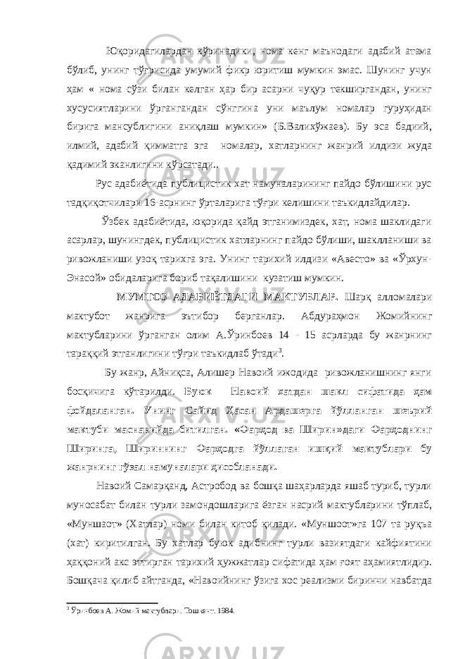  Юқоридагилардан кўринадики, нома кенг маънодаги адабий атама бўлиб, унинг тўғрисида умумий фикр юритиш мумкин эмас. Шунинг учун ҳам « нома сўзи билан келган ҳар бир асарни чуқур текширгандан, унинг хусусиятларини ўргангандан сўнггина уни маълум номалар гуруҳидан бирига мансублигини аниқлаш мумкин» (Б.Валихўжаев). Бу эса бадиий, илмий, адабий қимматга эга номалар, хатларнинг жанрий илдизи жуда қадимий эканлигини кўрсатади.. Рус адабиётида публицистик хат намуналарининг пайдо бўлишини рус тадқиқотчилари 16-асрнинг ўрталарига тўғри келишини таъкидлайдилар. Ўзбек адабиётида, юқорида қайд этганимиздек, хат, нома шаклидаги асарлар, шунингдек, публицистик хатларнинг пайдо бўлиши, шаклланиши ва ривожланиши узоқ тарихга эга. Унинг тарихий илдизи «Авесто» ва «Ўрхун- Энасой» обидаларига бориб тақалишини кузатиш мумкин. МУМТОЗ АДАБИЁТДАГИ МАКТУБЛАР. Шарқ алломалари мактубот жанрига эътибор берганлар. Абдураҳмон Жомийнинг мактубларини ўрганган олим А.Ўринбоев 14 - 15 асрларда бу жанрнинг тараққий этганлигини тўғри таъкидлаб ўтади 3 . Бу жанр, Айниқса, Алишер Навоий ижодида ривожланишнинг янги босқичига кўтарилди. Буюк Навоий хатдан шакл сифатида ҳам фойдаланган. Унинг Сайид Ҳасан Ардашерга йўлланган шеърий мактуби маснавийда битилган. «Фарҳод ва Ширин»даги Фарҳоднинг Ширинга, Шириннинг Фарҳодга йўллаган ишқий мактублари бу жанрнинг гўзал намуналари ҳисобланади. Навоий Самарқанд, Астробод ва бошқа шаҳарларда яшаб туриб, турли муносабат билан турли замондошларига ёзган насрий мактубларини тўплаб, «Муншаот» (Хатлар) номи билан китоб қилади. «Муншоот»га 107 та руқъа (хат) киритилган. Бу хатлар буюк адибнинг турли вазиятдаги кайфиятини ҳаққоний акс эттирган тарихий ҳужжатлар сифатида ҳам ғоят аҳамиятлидир. Бошқача қилиб айтганда, «Навоийнинг ўзига хос реализми биринчи навбатда 3 Ўринбоев А. Жомий мактублари. Тошкент. 1984. 