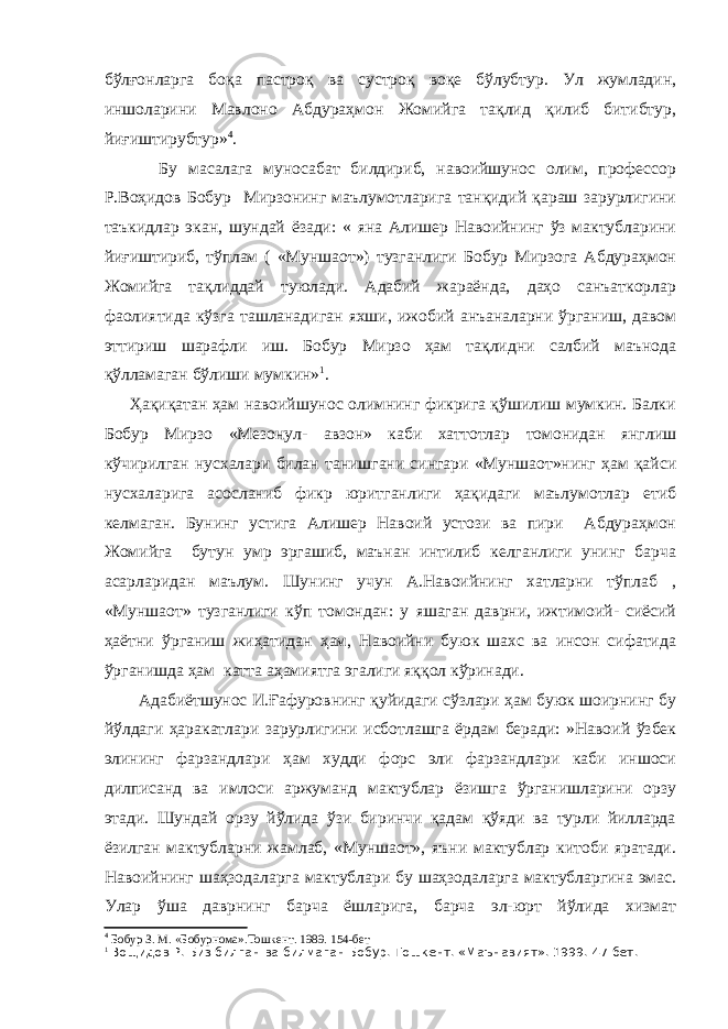 бўлғонларга боқа пастроқ ва сустроқ воқе бўлубтур. Ул жумладин, иншоларини Мавлоно Абдураҳмон Жомийга тақлид қилиб битибтур, йиғиштирубтур» 4 . Бу масалага муносабат билдириб, навоийшунос олим, профессор Р.Воҳидов Бобур Мирзонинг маълумотларига танқидий қараш зарурлигини таъкидлар экан, шундай ёзади: « яна Алишер Навоийнинг ўз мактубларини йиғиштириб, тўплам ( «Муншаот») тузганлиги Бобур Мирзога Абдураҳмон Жомийга тақлиддай туюлади. Адабий жараёнда, даҳо санъаткорлар фаолиятида кўзга ташланадиган яхши, ижобий анъаналарни ўрганиш, давом эттириш шарафли иш. Бобур Мирзо ҳам тақлидни салбий маънода қўлламаган бўлиши мумкин» 1 . Ҳақиқатан ҳам навоийшунос олимнинг фикрига қўшилиш мумкин. Балки Бобур Мирзо «Мезонул- авзон» каби хаттотлар томонидан янглиш кўчирилган нусхалари билан танишгани сингари «Муншаот»нинг ҳам қайси нусхаларига асосланиб фикр юритганлиги ҳақидаги маълумотлар етиб келмаган. Бунинг устига Алишер Навоий устози ва пири Абдураҳмон Жомийга бутун умр эргашиб, маънан интилиб келганлиги унинг барча асарларидан маълум. Шунинг учун А.Навоийнинг хатларни тўплаб , «Муншаот» тузганлиги кўп томондан: у яшаган даврни, ижтимоий- сиёсий ҳаётни ўрганиш жиҳатидан ҳам, Навоийни буюк шахс ва инсон сифатида ўрганишда ҳам катта аҳамиятга эгалиги яққол кўринади. Адабиётшунос И.Ғафуровнинг қуйидаги сўзлари ҳам буюк шоирнинг бу йўлдаги ҳаракатлари зарурлигини исботлашга ёрдам беради: »Навоий ўзбек элининг фарзандлари ҳам худди форс эли фарзандлари каби иншоси дилписанд ва имлоси аржуманд мактублар ёзишга ўрганишларини орзу этади. Шундай орзу йўлида ўзи биринчи қадам қўяди ва турли йилларда ёзилган мактубларни жамлаб, «Муншаот», яъни мактублар китоби яратади. Навоийнинг шаҳзодаларга мактублари бу шаҳзодаларга мактубларгина эмас. Улар ўша даврнинг барча ёшларига, барча эл-юрт йўлида хизмат 4 Бобур З. М. «Бобурнома».Тошкент. 1989. 154-бет 1 Вощидов Р. Биз билган ва билмаган Бобур. Тошкент. «Маънавият». 1999. 47-бет. 