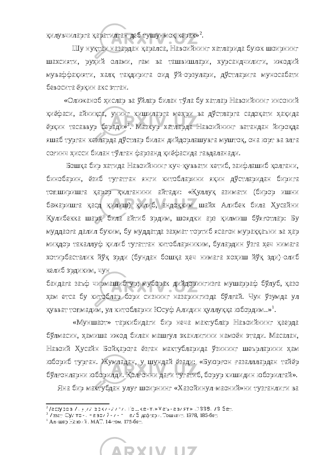 қилувчиларга қаратилган деб тушунмоқ керак» 2 . Шу нуқтаи назардан қаралса, Навоийнинг хатларида буюк шоирнинг шахсияти, руҳий олами, ғам ва ташвишлари, хурсандчилиги, ижодий муваффақияти, халқ тақдирига оид ўй-орзулари, дўстларига муносабати бевосита ёрқин акс этган. «Олижаноб ҳислар ва ўйлар билан тўла бу хатлар Навоийнинг инсоний қиёфаси, айниқса, унинг кишиларга меҳри ва дўстларга садоқати ҳақида ёрқин тасаввур беради» 3 . Мазкур хатларда Навоийнинг ватандан йироқда яшаб турган кезларда дўстлар билан дийдорлашувга муштоқ, она юрт ва элга соғинч ҳисси билан тўлган фарзанд қиёфасида гавдаланади. Бошқа бир хатида Навоийнинг куч-қуввати кетиб, заифлашиб қолгани, бинобарин, ёзиб тугатган янги китобларини яқин дўстларидан бирига топширишга қарор қилганини айтади: «Қуллуқ азимати (бирор ишни бажаришга қасд қилиш) қилиб, андоқким шайх Алибек била Ҳусайни Қулибекка шарҳ била айтиб эрдим, шоядки арз қилмиш бўяғотлар: Бу муддаоға далил буким, бу муддатда заҳмат тортиб ясағон мураққаъни ва ҳар миқдор такаллуф қилиб тугатган китобларниким, булардин ўзга ҳеч нимага хотирбасталик йўқ эрди (бундан бошқа ҳеч нимага хоҳиш йўқ эди)-олиб келиб эрдиким, чун бандаға заъф чирмашибтур; муборак дийдорингизға мушарраф бўлуб, қазо ҳам етса бу китоблар бори сизнинг назарингизда бўлғай. Чун ўзумда ул қувват топмадим, ул китобларни Юсуф Алидин қуллуққа юбордим..» 1 . «Муншаот» таркибидаги бир неча мактублар Навоийнинг қаерда бўлмасин, ҳамиша ижод билан машғул эканлигини намоён этади. Масалан, Навоий Ҳусайн Бойқарога ёзган мактубларида ўзининг шеърларини ҳам юбориб турган. Жумладан, у шундай ёзади: «Буюрғон ғазалллардан тайёр бўлғонларни юборилди. Қолғонни дағи тугатиб, борур кишидин юборилгай». Яна бир мактубдан улуғ шоирнинг «Хазойинул-маоний»ни тузганлиги ва 2 /афуров И. Дил эркинлиги. Тошкент.»Маънавият» .1998. 79-бе т. 3 И ззат Султон. Навоийнинг =алб дафтари. Тошкент. 1978, 186-бет. 1 Алишер Навоий . МАТ. 14-том. 175-бет. 