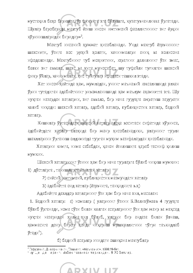 мустақил баҳо беришга, ўз фикрига эга бўлишга, кузатувчанликка ўргатади. Шулар баробарида мактуб ёзиш инсон ижтимоий фаоллигининг энг ёрқин кўринишларидан биридир» 2 . Мактуб инсоний ҳужжат ҳисобланади. Унда мактуб ёзувчининг шахсияти, ўзига хос руҳий ҳолати, кечинмалари аниқ ва холисона ифодаланади. Мактубнинг туб моҳиятини, юрагини далилнинг ўзи эмас, балки энг аввало, шахс ва унга муносабат, шу туфайли туғилган шахсий фикр-ўйлар, кечинмалар, ҳис-туйғулар ифодаси ташкил этади. Хат инсон ҳаётида ҳам, жумладан, унинг маънавий юксалишида улкан ўрин тутадиган адабиётнинг ривожланишида ҳам маълум аҳамиятга эга. Шу нуқтаи назардан хатларни, энг аввало, бир неча гуруҳга ажратиш зарурати келиб чиқади: шахсий хатлар, адабий хатлар, публицистик хатлар, бадиий хатлар. Кишилар ўртасидаги шахсий хатлар алоқа воситаси сифатида кўринса, адабиётдаги хатлар алоҳида бир жанр ҳисобланадики, уларнинг турли шаклларини ўрганиш олдимизда турган муҳим вазифалардан ҳисобланади. Хатларни кимга, нима сабабдан, қачон ёзилишига қараб тасниф қилиш мумкин. Шахсий хатларнинг ўзини ҳам бир неча турларга бўлиб чиқиш мумкин: 1) дўстларга , танишларга ёзилган хатлар 2) сиёсий-ижтимоий, публицистик мазмундаги хатлар 3) адабиётга оид хатлар (ёзувчига, танқидчига в.ҳ) Адабиётга дахлдор хатларнинг ўзи ҳам бир неча хил, масалан: 1. Бадиий хатлар: а) номалар ( уларнинг ўзини Б.Валихўжаев 4 гуруҳга бўлиб ўрганади, нома сўзи билан келган асарларнинг ўзи ҳам жанр ва мақсад нуқтаи назаридан хилма-хил бўлиб, уларни бир андаза билан ўлчаш, ҳаммасига доир бирор қоида чиқариш мушкуллигини тўғри таъкидлаб ўтади 1 ). б) бадиий асарлар ичидаги ошиқона мактублар 2 Гафуров И. Дил эркинлиги. Тошкент. »Маънавият». 1998.78-бет. 1 Бу ща=да =аранг: Ызбек поэзияси тарихидан. 8-20 бетлар . 