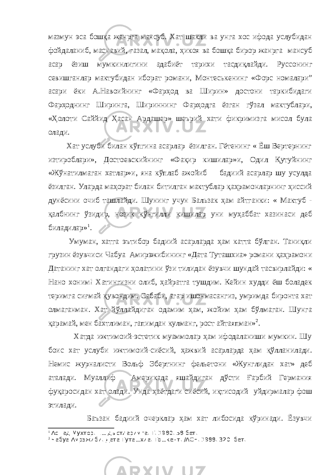 мазмун эса бошқа жанрга мансуб. Хат шакли ва унга хос ифода услубидан фойдаланиб, маснавий, ғазал, мақола, ҳикоя ва бошқа бирор жанрга мансуб асар ёзиш мумкинлигини адабиёт тарихи тасдиқлайди. Руссонинг севишганлар мактубидан иборат романи, Монтеськенинг « Форс номалари” асари ёки А.Навоийнинг «Фарҳод ва Ширин» достони таркибидаги Фарҳоднинг Ширинга, Шириннинг Фарҳодга ёзган гўзал мактублари, «Ҳолоти Саййид Ҳасан Ардашер» шеърий хати фикримизга мисол була олади. Хат услуби билан кўпгина асарлар ёзилган. Гётенинг « Ёш Вертернинг изтироблари», Достоевскийнинг «Фақир кишилар»и, Одил Қутуйнинг «Жўнатилмаган хатлар»и, яна кўплаб ажойиб бадиий асарлар шу усулда ёзилган. Уларда маҳорат билан битилган мактублар қаҳрамонларнинг ҳиссий дунёсини очиб ташлайди. Шунинг учун Бальзак ҳам айтганки: « Мактуб - қалбнинг ўзидир, нозик кўнгилли кишилар уни муҳаббат хазинаси деб биладилар» 1 . Умуман, хатга эътибор бадиий асарларда ҳам катта бўлган. Таниқли грузин ёзувчиси Чабуа Амирэжибининг «Дата Туташхиа» романи қаҳрамони Датанинг хат олгандаги ҳолатини ўзи тилидан ёзувчи шундай тасвирлайди: « Нано хоним! Хатингизни олиб, ҳайратга тушдим. Кейин худди ёш боладек теримга сиғмай қувондим. Сабаби, агар ишонмасангиз, умримда биронта хат олмаганман. Хат йўллайдиган одамим ҳам, жойим ҳам бўлмаган. Шунга қарамай, мен бахтлиман, гапимдан кулманг, рост айтаяпман» 2 . Хатда ижтимоий-эстетик муаммолар ҳам ифодаланиши мумкин. Шу боис хат услуби ижтимоий-сиёсий, ҳажвий асарларда ҳам қўлланилади. Немис журналисти Вольф Эбертнинг фельетони «Жунглидан хат» деб аталади. Муаллиф Америкада яшайдиган дўсти Ғарбий Германия фуқаросидан хат олади. Унда ҳаётдаги сиёсий, иқтисодий уйдирмалар фош этилади. Баъзан бадиий очерклар ҳам хат либосида кўринади. Ёзувчи 1 Ас=ад Мухтор. Ёш дыстларимга. Т. 1980. 58-бет. 2 Чабуа Амрэжиби. Дата Туташхиа. Тошкент. /АСН. 1988. 320- бет. 