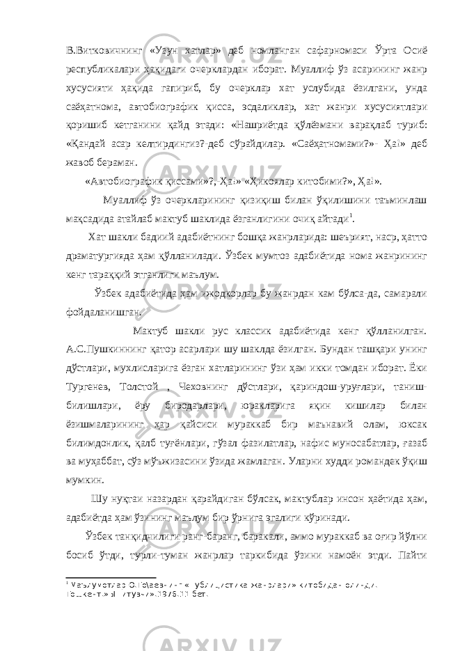 В.Витковичнинг «Узун хатлар» деб номланган сафарномаси Ўрта Осиё республикалари ҳақидаги очерклардан иборат. Муаллиф ўз асарининг жанр хусусияти ҳақида гапириб, бу очерклар хат услубида ёзилгани, унда саёҳатнома, автобиографик қисса, эсдаликлар, хат жанри хусусиятлари қоришиб кетганини қайд этади: «Нашриётда қўлёзмани варақлаб туриб: «Қандай асар келтирдингиз?-деб сўрайдилар. «Саёҳатномами?»- Ҳа!» деб жавоб бераман. «Автобиографик қиссами»?,-Ҳа!» «Ҳикоялар китобими?», Ҳа!». Муаллиф ўз очеркларининг қизиқиш билан ўқилишини таъминлаш мақсадида атайлаб мактуб шаклида ёзганлигини очиқ айтади 1 . Хат шакли бадиий адабиётнинг бошқа жанрларида: шеърият, наср, ҳатто драматургияда ҳам қўлланилади. Ўзбек мумтоз адабиётида нома жанрининг кенг тараққий этганлиги маълум. Ўзбек адабиётида ҳам ижодкорлар бу жанрдан кам бўлса-да, самарали фойдаланишган. Мактуб шакли рус классик адабиётида кенг қўлланилган. А.С.Пушкиннинг қатор асарлари шу шаклда ёзилган. Бундан ташқари унинг дўстлари, мухлисларига ёзган хатларининг ўзи ҳам икки томдан иборат. Ёки Тургенев, Толстой , Чеховнинг дўстлари, қариндош-уруғлари, таниш- билишлари, ёру биродарлари, юракларига яқин кишилар билан ёзишмаларининг ҳар қайсиси мураккаб бир маънавий олам, юксак билимдонлик, қалб туғёнлари, гўзал фазилатлар, нафис муносабатлар, ғазаб ва муҳаббат, сўз мўъжизасини ўзида жамлаган. Уларни худди романдек ўқиш мумкин. Шу нуқтаи назардан қарайдиган бўлсак, мактублар инсон ҳаётида ҳам, адабиётда ҳам ўзининг маълум бир ўрнига эгалиги кўринади. Ўзбек танқидчилиги ранг-баранг, баракали, аммо мураккаб ва оғир йўлни босиб ўтди, турли-туман жанрлар таркибида ўзини намоён этди. Пайти 1 Маълумотлар О.То\аевнинг «Публицистика жанрлари» китобидан олинди. Тошкент.»Ы=итувчи».1976.11-бет. 