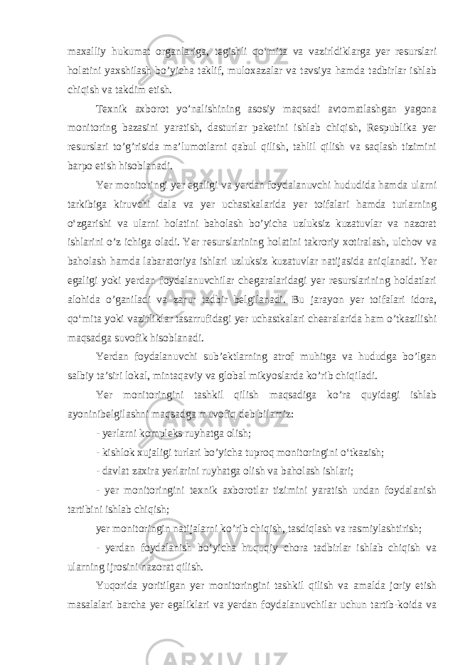 maxalliy hukumat organlariga, tegishli qo‘mita va vazirldiklarga yer resurslari holatini yaxshilash bo’yicha taklif, muloxazalar va tavsiya hamda tadbirlar ishlab chiqish va takdim etish. Texnik axborot yo’nalishining asosiy maqsadi avtomatlashgan yagona monitoring bazasini yaratish, dasturlar paketini ishlab chiqish, Respublika yer resurslari to’g’risida ma’lumotlarni qabul qilish, tahlil qilish va saqlash tizimini barpo etish hisoblanadi. Yer monitoringi yer egaligi va yerdan foydalanuvchi hududida hamda ularni tarkibiga kiruvchi dala va yer uchastkalarida yer toifalari hamda turlarning o‘zgarishi va ularni holatini baholash bo’yicha uzluksiz kuzatuvlar va nazorat ishlarini o’z ichiga oladi. Yer resurslarining holatini takroriy xotiralash, ulchov va baholash hamda labaratoriya ishlari uzluksiz kuzatuvlar natijasida aniqlanadi. Yer egaligi yoki yerdan foydalanuvchilar chegaralaridagi yer resurslarining holdatlari alohida o’ganiladi va zarur tadbir belgilanadi. Bu jarayon yer toifalari idora, qo‘mita yoki vazirliklar tasarrufidagi yer uchastkalari chearalarida ham o’tkazilishi maqsadga suvofik hisoblanadi. Yerdan foydalanuvchi sub’ektlarning atrof muhitga va hududga bo’lgan salbiy ta’siri lokal, mintaqaviy va global mikyoslarda ko’rib chiqiladi. Yer monitoringini tashkil qilish maqsadiga ko’ra quyidagi ishlab ayoninibelgilashni maqsadga muvofiq deb bilamiz: - yerlarni kompleks ruyhatga olish; - kishlok xujaligi turlari bo’yicha tuproq monitoringini o‘tkazish; - davlat zaxira yerlarini ruyhatga olish va baholash ishlari; - yer monitoringini texnik axborotlar tizimini yaratish undan foydalanish tartibini ishlab chiqish; yer monitoringin natijalarni ko’rib chiqish, tasdiqlash va rasmiylashtirish; - yerdan foydalanish bo’yicha huquqiy chora tadbirlar ishlab chiqish va ularning ijrosini nazorat qilish. Yuqorida yoritilgan yer monitoringini tashkil qilish va amalda joriy etish masalalari barcha yer egaliklari va yerdan foydalanuvchilar uchun tartib-koida va 