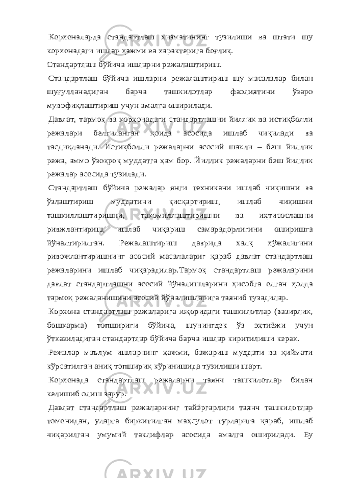 Корхоналарда стандартлаш хизматининг тузилиши ва штати шу корхонадаги ишлар ҳажми ва характерига боғлиқ. Стандартлаш бўйича ишларни режалаштириш. Стандартлаш бўйича ишларни режалаштириш шу масалалар билан шуғулланадиган барча ташкилотлар фаолиятини ўзаро мувофиқлаштириш учун амалга оширилади. Давлат, тармоқ ва корхонадаги стандартлашни йиллик ва истиқболли режалари белгиланган қоида асосида ишлаб чиқилади ва тасдиқланади. Истиқболли режаларни асосий шакли – беш йиллик режа, аммо ўзоқроқ муддатга ҳам бор. Йиллик режаларни беш йиллик режалар асосида тузилади. Стандартлаш бўйича режалар янги техникани ишлаб чиқишни ва ўзлаштириш муддатини қисқартириш, ишлаб чиқишни ташкиллаштиришни, такомиллаштиришни ва иҳтисослашни ривжлантириш, ишлаб чиқариш самарадорлигини оширишга йўналтирилган. Режалаштириш даврида халқ хўжалигини ривожлантиришнинг асосий масалалариг қараб давлат стандартлаш режаларини ишлаб чиқарадилар.Тармоқ стандартлаш режаларини давлат стандартлашни асосий йўналишларини ҳисобга олган ҳолда тармоқ режаланишини асосий йўналишларига таяниб тузадилар. Корхона стандартлаш режаларига юқоридаги ташкилотлар (вазирлик, бошқарма) топшириғи бўйича, шунингдек ўз эҳтиёжи учун ўтказиладиган стандартлар бўйича барча ишлар киритилиши керак. Режалар маълум ишларнинг ҳажми, бажариш муддати ва қиймати кўрсатилган аниқ топшириқ кўринишида тузилиши шарт. Корхонада стандартлаш режаларни таянч ташкилотлар билан келишиб олиш зарур. Давлат стандартлаш режаларнинг тайёргарлиги таянч ташкилотлар томонидан, уларга биркитилган ма ҳсулот турларига қараб, ишлаб чиқарилган умумий таклифлар асосида амалга оширилади. Бу 