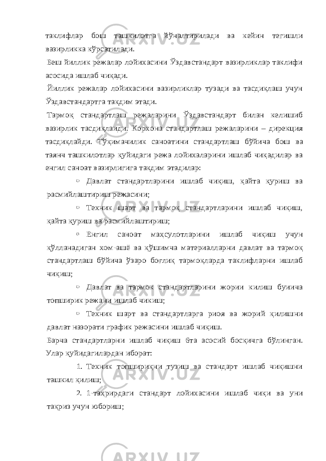 таклифлар бош ташкилотга й ўналтирилади ва кейин тегишли вазирликка к ўрсатилади. Беш йиллик режалар лойихасини Ўздавстандарт вазирликлар таклифи асосида ишлаб чиқади. Йиллик режалар лойихасини вазирликлар тузади ва тасдиқлаш учун Ўздавстандартга тақдим этади. Тармоқ стандартлаш режаларини Ўздавстандарт билан келишиб вазирлик тасдиқлаиди. Корхона стандартлаш режаларини – дирекция тасдиқлайди. Т ўқимачилик саноатини стандартлаш б ўйича бош ва таянч ташкилотлар қуйидаги режа лойихаларини ишлаб чиқадилар ва енгил саноат вазирлигига тақдим этадилар:  Давлат стандартларини ишлаб чиқиш, қайта қуриш ва расмийлаштириш режасини;  Техник шарт ва тармоқ стандартларини ишлаб чиқиш, қайта қуриш ва расмийлаштириш; Енгил саноат ма ҳсулотларини ишлаб чиқиш учун қўлланадиган хом-ашё ва қ ўшимча материалларни давлат ва тармоқ стандартлаш б ўйича ўзаро боғлиқ тармоқларда таклифларни ишлаб чиқиш;  Давлат ва тармок стандартларини жории килиш буиича топширик режани ишлаб чикиш;  Техник шарт ва стандартларга риоя ва жорий қилишни давлат назорати график режасини ишлаб чиқиш. Барча стандартларни ишлаб чиқиш 6та асосий босқичга б ўлинган. Улар қуйидагилардан иборат: 1. Техник топшириқни тузиш ва стандарт ишлаб чиқишни ташкил қилиш; 2. 1-та ҳрирдаги стандарт лойихасини ишлаб чиқи ва уни тақриз учун юбориш; 