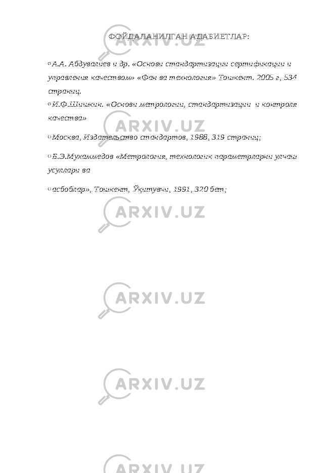 ФОЙДАЛАНИЛГАН АДАБИЕТЛАР: А.А. Абдувалиев и др. «Основ и стандартизации сертификации и управления качеством» «Фан ва технология» Тошкент. 2005 г, 534 страниц.  И.Ф.Шишкин. «Основ и метрологии, стандартизации и контроля качества» Москва, Издательство стандартов, 1988, 319 страниц; Б.Э.Мухаммедов «Метрология, технологик параметрларни улчаш усуллари ва асбоблар», Тошкент, Ўқитувчи, 1991, 320 бет; 