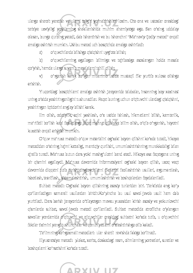 ularga sharoit yaratish va ularni to’g’ri yo’naltirishlari lozim. Ota-ona va ustozlar orasidagi tarbiya uzviyligi yoshlarning shakllanishida muhim ahamiyatga ega. Sen o’zing uddalay olasan, bunga qurbing yetadi, deb ishontirish va bu ishonchni &#34;Ma‘naviy-ijodiy metod&#34; orqali amalga oshirish mumkin. Ushbu metod uch bosqichda amalga oshiriladi: a) o’quvchilarda bilishga qiziqishni uyg’ota bilish; b) o’quvchilarning egallagan bilimiga va tajribasiga asoslangan holda masala qo’yish, hamda ularga suyanib masalalarni tahlil qilish; v) o’rganish kerak bo’lgan muammo ustida mustaqil fikr yuritib xulosa olishga erishish. Yuqoridagi bosqichlarni amalga oshirish jarayonida talabalar, insonning boy xazinasi uning o’zida yashiringanligini tushunadilar. Faqat buning uchun o’qituvchi ulardagi qiziqishni, yashiringan iqtidorini anglay bilishi kerak. Ilm olish, odatiylik, aqlni peshlash, o’z ustida ishlash, hikmatlarni bilish, kamtarlik, ma‘rifatli bo’lish kabi fazilatlarga faqat mehnat qilish va bilim olish, o’qib-o’rganish, hayotni kuzatish orqali erishish mumkin. O’quv ma‘ruza metodi: o’quv materialini og’zaki bayon qilishni ko’zda tutadi, hikoya metodidan o’zining hajmi kattaligi, mantiqiy qurilishi, umumlashtirishning murakkabligi bilan ajralib turadi. Ma‘ruza butun dars yoki mashg’ulotni band etadi. Hikoya esa faqatgana uning bir qismini egallaydi. Ma‘ruza davomida informatsiyani og’zaki bayon qilish, uzoq vaqt davomida diqqatni tutib turish, tinglovchilarni fikrlarini faollashtirish usullari, argumentlash, isbotlash, tasniflash, sistemalashtirish, umumlashtirish va boshqalardan foydalaniladi. Suhbat metodi: Og’zaki bayon qilishning asosiy turlaridan biri. Tarkibida eng ko’p qo’llaniladigan samarali usullardan biridir.Ko’pincha bu usul savol-javob usuli ham deb yuritiladi. Dars berish jarayonida o’tilayotgan mavzu yuzasidan kirish asosiy va yakunlovchi qismlarda suhbat, savol-javob metodi qo’llaniladi. Suhbat metodida atroflicha o’ylangan savollar yordamida o’qituvchi va o’quvchilar orasidagi suhbatni ko’zda tutib, u o’quvchini faktlar tizimini yangi tushunchalar va qonuniyatlarni o’zlashtirishga olib keladi. Ta‘limning ko’rgazmali metodlari: ular shartli ravishda ikkiga bo’linadi. Illyustratsiya metodi: plakat, xarita, doskadagi rasm, olimlarning portretlari, suratlar va boshqalarni ko’rsatishni ko’zda tutadi. 