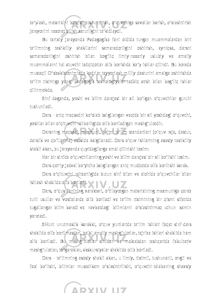 to’plash, materialni batafsil tushuntirish, o’quvchiga savollar berish, o’zlashtirish jarayonini nazorat qilish zarurligini ta‘kidlaydi. Bu tarixiy jarayonda Pedagogika fani oldida turgan muammolardan biri ta‘limning tashkiliy shakllarini samaradorligini oshirish, ayniqsa, darsni samaradorligini oshirish bilan bog’liq ilmiy-nazariy uslubiy va amaliy muammolarni hal etuvchi tadqiqotlar olib borishda ko’p ishlar qilindi. Bu borada mustaqil O’zbekistonimizda kadrlar tayyorlash milliy dasturini amalga oshirishda ta‘lim tizimiga yangi pedagogik texnologiyalar tadbiq etish bilan bog’liq ishlar qilinmokda. Sinf deganda, yoshi va bilim darajasi bir xil bo’lgan o’quvchilar guruhi tushuniladi. Dars - aniq maqsadni ko’zlab belgilangan vaqtda bir xil yoshdagi o’quvchi, yoshlar bilan o’qituvchi rahbarligida olib boriladigan mashg’ulotdir. Darsning maqsadi, mazmuni, hajmi ta‘lim standartlari (o’quv reja, dastur, darslik va qo’llanma) asosida belgilanadi. Dars o’quv ishlarining asosiy tashkiliy shakli ekan, bu jara yonda quyidagilarga amal qilinishi lozim: Har bir sinfda o’quvchilarning yoshi va bilim darajasi bir xil bo’lishi lozim. Dars qat‘iy jadval bo’yicha belgilangan aniq muddatda olib borilishi kerak. Dars o’qituvchi rahbarligida butun sinf bilan va alohida o’quvchilar bilan ishlash shaklida olib boriladi. Dars, o’quv fanining xarakteri, o’tilayotgan materialning mazmuniga qarab turli usullar va vositalarda olib boriladi va ta‘lim tizimining bir qismi sifatida tugallangan bilim beradi va navbatdagi bilimlarni o’zlashtirmoq uchun zamin yaratadi. SHuni unutmaslik kerakki, o’quv yurtlarida ta‘lim ishlari faqat sinf-dars shaklida olib borilmasdan, balki amaliy mashg’ulotlar, tajriba ishlari shaklida ham olib boriladi. Bu mashg’ulotlar sinfdan va maktabdan tashqarida fakultativ mashg’ulotlar, to’garaklar, ekskursiyalar shaklida olib boriladi. Dars - ta‘limning asosiy shakli ekan, u ilmiy, tizimli, tushunarli, ongli va faol bo’lishi, bilimlar mustahkam o’zlashtirilishi, o’quvchi-talabaning shaxsiy 