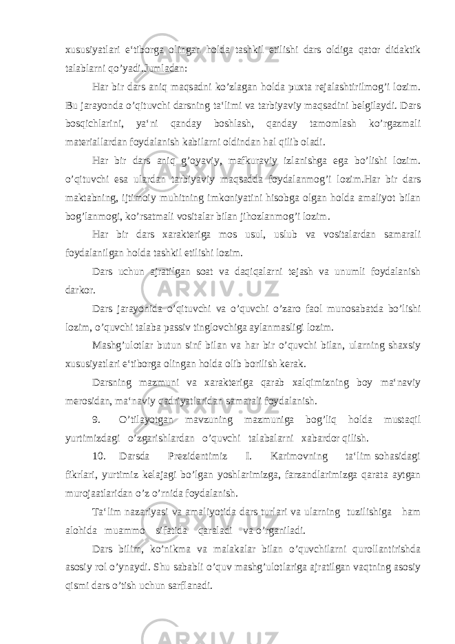 xususiyatlari e‘tiborga olingan holda tashkil etilishi dars oldiga qator didaktik talablarni qo’yadi.Jumladan: Har bir dars aniq maqsadni ko’zlagan holda puxta rejalashtirilmog’i lozim. Bu jarayonda o’qituvchi darsning ta‘limi va tarbiyaviy maqsadini belgilaydi. Dars bosqichlarini, ya‘ni qanday boshlash, qanday tamomlash ko’rgazmali materiallardan foydalanish kabilarni oldindan hal qilib oladi. Har bir dars aniq g’oyaviy, mafkuraviy izlanishga ega bo’lishi lozim. o’qituvchi esa ulardan tarbiyaviy maqsadda foydalanmog’i lozim.Har bir dars maktabning, ijtimoiy muhitning imkoniyatini hisobga olgan holda amaliyot bilan bog’lanmogi, ko’rsatmali vositalar bilan jihozlanmog’i lozim. Har bir dars xarakteriga mos usul, uslub va vositalardan samarali foydalanilgan holda tashkil etilishi lozim. Dars uchun ajratilgan soat va daqiqalarni tejash va unumli foydalanish darkor. Dars jarayonida o’qituvchi va o’quvchi o’zaro faol munosabatda bo’lishi lozim, o’quvchi talaba passiv tinglovchiga aylanmasligi lozim. Mashg’ulotlar butun sinf bilan va har bir o’quvchi bilan, ularning shaxsiy xususiyatlari e‘tiborga olingan holda olib borilish kerak. Darsning mazmuni va xarakteriga qarab xalqimizning boy ma‘naviy merosidan, ma‘naviy qadriyatlaridan samarali foydalanish. 9. O’tilayotgan mavzuning mazmuniga bog’liq holda mustaqil yurtimizdagi o’zgarishlardan o’quvchi talabalarni xabardor qilish. 10. Darsda Prezidentimiz I. Karimovning ta‘lim sohasidagi fikrlari, yurtimiz kelajagi bo’lgan yoshlarimizga, farzandlarimizga qarata aytgan murojaatlaridan o’z o’rnida foydalanish. Ta‘lim nazariyasi va amaliyotida dars turlari va ularning tuzilishiga ham alohida muammo sifatida qaraladi va o’rganiladi. Dars bilim, ko’nikma va malakalar bilan o’quvchilarni qurollantirishda asosiy rol o’ynaydi. Shu sababli o’quv mashg’ulotlariga ajratilgan vaqtning asosiy qismi dars o’tish uchun sarflanadi. 