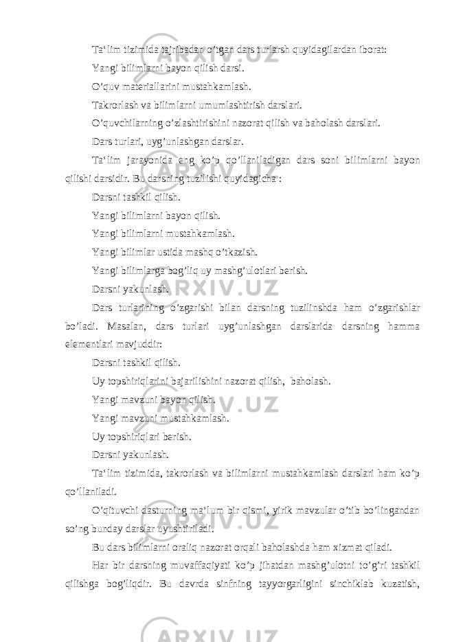 Ta‘lim tizimida tajribadan o’tgan dars turlarsh quyidagilardan iborat: Yangi bilimlarni bayon qilish darsi. O’quv materiallarini mustahkamlash. Takrorlash va bilimlarni umumlashtirish darslari. O’quvchilarning o’zlashtirishini nazorat qilish va baholash darslari. Dars turlari, uyg’unlashgan darslar. Ta‘lim jarayonida eng ko’p qo’llaniladigan dars soni bi limlarni bayon qilishi darsidir. Bu darsning tuzilishi quyidagicha : Darsni tashkil qilish. Yangi bilimlarni bayon qilish. Yangi bilimlarni mustahkamlash. Yangi bilimlar ustida mashq o’tkazish. Yangi bilimlarga bog’liq uy mashg’ulotlari berish. Darsni yakunlash. Dars turlarining o’zgarishi bilan darsning tuzilinshda ham o’zgarishlar bo’ladi. Masalan, dars turlari uyg’unlashgan darslarida darsning hamma elementlari mavjuddir: Darsni tashkil qilish. Uy topshiriqlarini bajarilishini nazorat qilish, baholash. Yangi mavzuni bayon qilish. Yangi mavzuni mustahkamlash. Uy topshiriqlari berish. Darsni yakunlash. Ta‘lim tizimida, takrorlash va bilimlarni mustahkamlash darslari ham ko’p qo’llaniladi. O’qituvchi dasturning ma‘lum bir qismi, yirik mavzular o’tib bo’lingandan so’ng bunday darslar uyushtiriladi. Bu dars bilimlarni oraliq nazorat orqali baholashda ham xizmat qiladi. Har bir darsning muvaffaqiyati ko’p jihatdan mashg’ulotni to’g’ri tashkil qilishga bog’liqdir. Bu davrda sinfning tayyorgarligini sinchiklab kuzatish, 