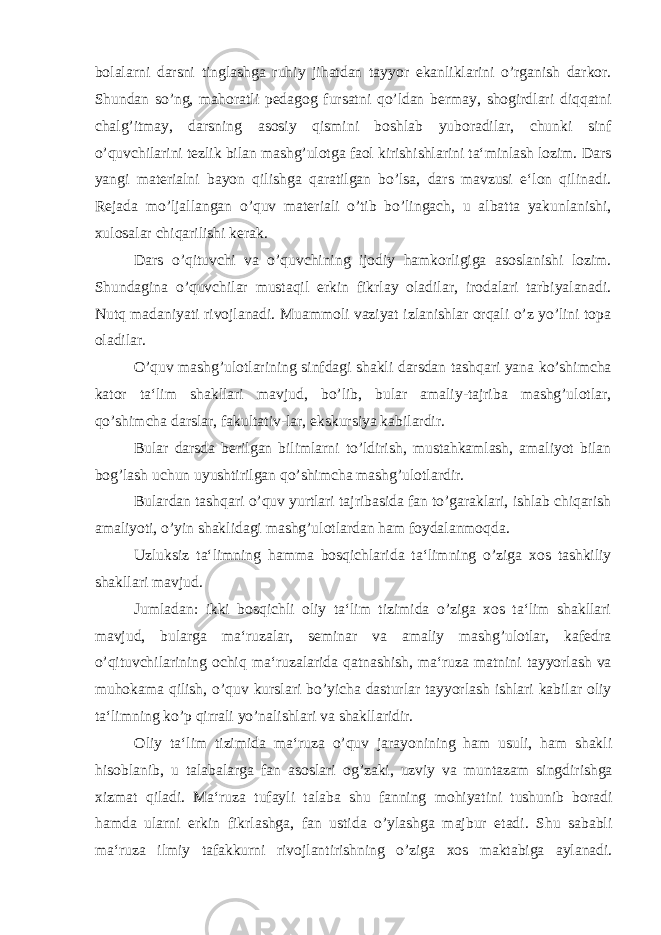 bolalarni darsni tinglashga ruhiy jihatdan tayyor ekanliklarini o’rganish darkor. Shundan so’ng, mahoratli pedagog fursatni qo’ldan bermay, shogirdlari diqqatni chalg’itmay, darsning asosiy qismini boshlab yuboradilar, chunki sinf o’quvchilarini tezlik bilan mashg’ulotga faol kirishishlarini ta‘minlash lozim. Dars yangi materialni bayon qilishga qaratilgan bo’lsa, dars mavzusi e‘lon qilinadi. Rejada mo’ljallangan o’quv materiali o’tib bo’lingach, u albatta yakunlanishi, xulosalar chiqarilishi kerak. Dars o’qituvchi va o’quvchining ijodiy hamkorligiga asoslanishi lozim. Shundagina o’quvchilar mustaqil erkin fikrlay oladilar, irodalari tarbiyalanadi. Nutq madaniyati rivojlanadi. Muammoli vaziyat izlanishlar orqali o’z yo’lini topa oladilar. O’quv mashg’ulotlarining sinfdagi shakli darsdan tashqari yana ko’shimcha kator ta‘lim shakllari mavjud, bo’lib, bular amaliy-tajriba mashg’ulotlar, qo’shimcha darslar, fakultativ-lar, ekskursiya kabilardir. Bular darsda berilgan bilimlarni to’ldirish, mustahkamlash, amaliyot bilan bog’lash uchun uyushtirilgan qo’shimcha mashg’ulotlardir. Bulardan tashqari o’quv yurtlari tajribasida fan to’garaklari, ishlab chiqarish amaliyoti, o’yin shaklidagi mashg’ulotlardan ham foydalanmoqda. Uzluksiz ta‘limning hamma bosqichlarida ta‘limning o’ziga xos tashkiliy shakllari mavjud. Jumladan: ikki bosqichli oliy ta‘lim tizimida o’ziga xos ta‘lim shakllari mavjud, bularga ma‘ruzalar, seminar va amaliy mashg’ulotlar, kafedra o’qituvchilarining ochiq ma‘ruzalarida qatnashish, ma‘ruza matnini tayyorlash va muhokama qilish, o’quv kurslari bo’yicha dasturlar tayyorlash ishlari kabilar oliy ta‘limning ko’p qirrali yo’nalishlari va shakllaridir. Oliy ta‘lim tizimida ma‘ruza o’quv jarayonining ham usuli, ham shakli hisoblanib, u talabalarga fan asoslari og’zaki, uzviy va muntazam singdirishga xizmat qiladi. Ma‘ruza tufayli talaba shu fanning mohiyatini tushunib boradi hamda ularni erkin fikrlashga, fan ustida o’ylashga majbur etadi. Shu sababli ma‘ruza ilmiy tafakkurni rivojlantirishning o’ziga xos maktabiga aylanadi. 