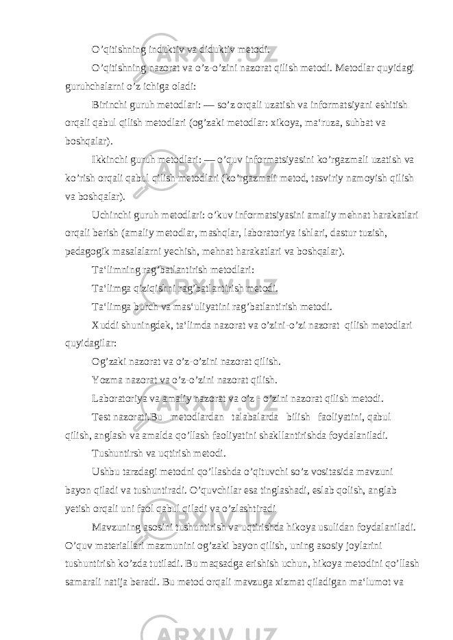 O’qitishning induktiv va diduktiv metodi. O’qitishning nazorat va o’z-o’zini nazorat qilish metodi. Metodlar quyidagi guruhchalarni o’z ichiga oladi: Birinchi guruh metodlari: — so’z orqali uzatish va informatsiyani eshitish orqali qabul qilish metodlari (og’zaki metod lar: xikoya, ma‘ruza, suhbat va boshqalar). Ikkinchi guruh metodlari: — o’quv informatsiyasini ko’rgazmali uzatish va ko’rish orqali qabul qilish metodlari (ko’rgazmali metod, tasviriy namoyish qilish va boshqalar). Uchinchi guruh metodlari: o’kuv informatsiyasini amaliy mehnat harakatlari orqali berish (amaliy metodlar, mashqlar, laboratoriya ishlari, dastur tuzish, pedagogik masalalarni yechish, mehnat harakatlari va boshqalar). Ta‘limning rag’batlantirish metodlari: Ta‘limga qiziqishni rag’batlantirish metodi. Ta‘limga burch va mas‘uliyatini rag’batlantirish metodi. Xuddi shuningdek, ta‘limda nazorat va o’zini-o’zi nazorat qilish metodlari quyidagilar: Og’zaki nazorat va o’z-o’zini nazorat qilish. Yozma nazorat va o’z-o’zini nazorat qilish. Laboratoriya va amaliy nazorat va o’z - o’zini nazorat qilish metodi. Test nazorati.Bu metodlardan talabalarda bilish faoliyatini, qabul qilish, anglash va amalda qo’llash faoliyatini shakllantirishda foydalaniladi. Tushuntirsh va uqtirish metodi. Ushbu tarzdagi metodni qo’llashda o’qituvchi so’z vositasida mavzuni bayon qiladi va tushuntiradi. O’quvchilar esa tinglashadi, eslab qolish, anglab yetish orqali uni faol qabul qiladi va o’zlashtiradi Mavzuning asosini tushuntirish va uqtirishda hikoya usulidan foydalaniladi. O’quv materiallari mazmunini og’zaki bayon qilish, uning asosiy joylarini tushuntirish ko’zda tutiladi. Bu maqsadga erishish uchun, hikoya metodini qo’llash samarali natija beradi. Bu metod orqali mavzuga xizmat qiladigan ma‘lumot va 