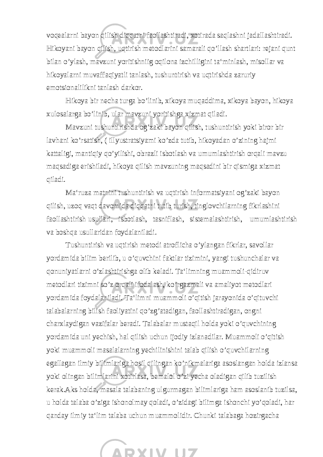 voqealarni bayon qilish diqqatni faollashtiradi, xotirada saqlashni jadallashtiradi. Hikoyani bayon qilish, uqtirish metodlarini samarali qo’llash shartlari: rejani qunt bilan o’ylash, mavzuni yoritishniig oqilona izchilligini ta‘minlash, misollar va hikoyalarni muvaffaqiyatli tanlash, tushuntirish va uqtirishda zaruriy emotsionalilikni tanlash darkor. Hikoya bir necha turga bo’linib, xikoya muqaddima, xikoya bayon, hikoya xulosalarga bo’linib, ular mavzuni yoritishga xizmat qiladi. Mavzuni tushuntirishda og’zaki bayon qilish, tushuntirish yoki biror bir lavhani ko’rsatish, ( illyustratsiyami ko’zda tutib, hikoyadan o’zining hajmi kattaligi, mantiqiy qo’yilishi, obrazli isbotlash va umumlashtirish orqali mavzu maqsadiga erishiladi, hikoya qilish mavzuning maqsadini bir qismiga xizmat qiladi. Ma‘ruza matnini tushuntirish va uqtirish informatsiyani og’zaki bayon qilish, uzoq vaqt davomida diqqatni tutib turish, tinglovchilarning fikrlashini faollashtirish usullari, isbotlash, tasniflash, sistemalashtirish, umumlashtirish va boshqa usullaridan foydalaniladi. Tushuntirish va uqtirish metodi atroflicha o’ylangan fikrlar, savollar yordamida bilim berilib, u o’quvchini faktlar tizimini, yangi tushunchalar va qonuniyatlarni o’zlashtirishga olib keladi. Ta‘limning muammoli-qidiruv metodlari tizimni so’z orqali ifodalash, ko’rgazmali va amaliyot metodlari yordamida foydalaniladi. Ta‘limni muammoli o’qitish jarayonida o’qituvchi talabalarning bilish faoliyatini qo’zg’atadigan, faollashtiradigan, ongni charxlaydigan vazifalar beradi. Talabalar mustaqil holda yoki o’quvchining yordamida uni yechish, hal qilish uchun ijodiy izlanadilar. Muammoli o’qitish yoki muammoli masalalarning yechilinishini talab qilish o’quvchilarning egallagan ilmiy bilimlariga hosil qilingan ko’nikmalariga asoslangan holda izlansa yoki olingan bilimlarini xotirlasa, bemalol o’zi yecha oladigan qilib tuzilish kerak.Aks holda, masala talabaning ulgurmagan bilimlariga ham asoslanib tuzilsa, u holda talaba o’ziga ishonolmay qoladi, o’zidagi bilimga ishonchi yo’qoladi, har qanday ilmiy ta‘lim talaba uchun muammolidir. Chunki talabaga hozirgacha 