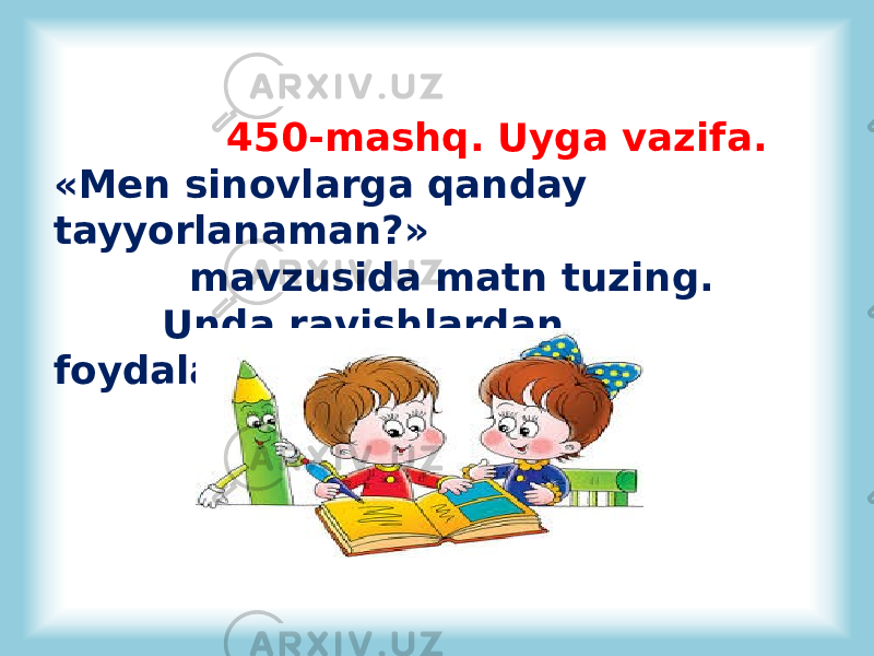  450-mashq. Uyga vazifa. «Men sinovlarga qanday tayyorlanaman?» mavzusida matn tuzing. Unda ravishlardan foydalaning. 