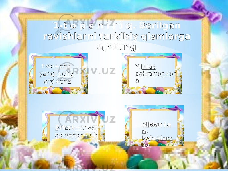 1-t o p s h i r i q. Berilgan ravishlarni tarkibiy qismlarga ajrating. Eski +cha yangi +cha o‘zi +cha Yil +lab qahramon +on a Erkak +chasi ga sahar +lab Vijdon+ a n , bola+ larc h a 