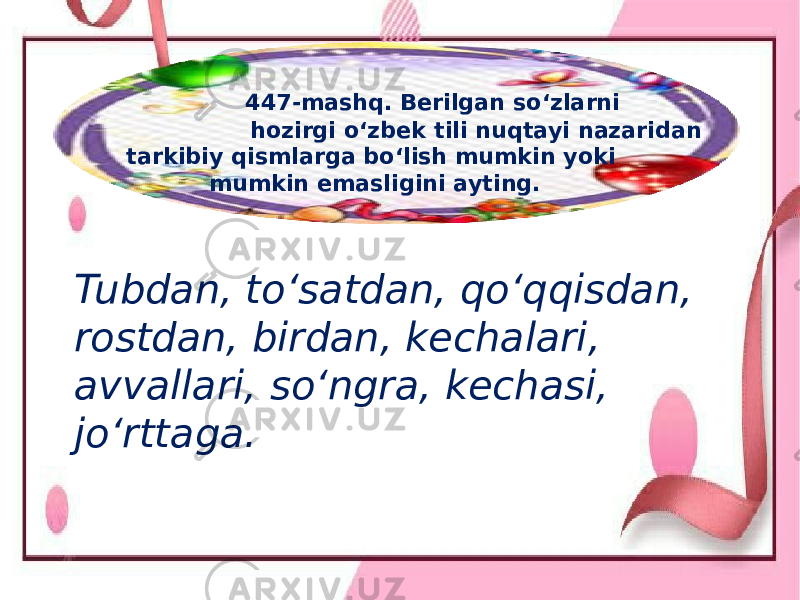  447-mashq. Berilgan so‘zlarni hozirgi o‘zbek tili nuqtayi nazaridan tarkibiy qismlarga bo‘lish mumkin yoki mumkin emasligini ayting. Tubdan, to‘satdan, qo‘qqisdan, rostdan, birdan, kechalari, avvallari, so‘ngra, kechasi, jo‘rttaga. 