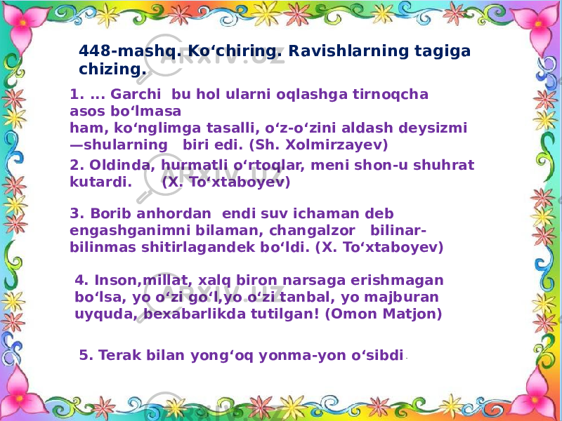 448-mashq. Ko‘chiring. Ravishlarning tagiga chizing. 1. ... Garchi bu hol ularni oqlashga tirnoqcha asos bo‘lmasa ham, ko‘nglimga tasalli, o‘z-o‘zini aldash deysizmi —shularning biri edi. (Sh. Xolmirzayev) 2. Oldinda, hurmatli o‘rtoqlar, meni shon-u shuhrat kutardi. (X. To‘xtaboyev) 3. Borib anhordan endi suv ichaman deb engashganimni bilaman, changalzor bilinar- bilinmas shitirlagandek bo‘ldi. (X. To‘xtaboyev) 4. Inson,millat, xalq biron narsaga erishmagan bo‘lsa, yo o‘zi go‘l,yo o‘zi tanbal, yo majburan uyquda, bexabarlikda tutilgan! (Omon Matjon) 5. Terak bilan yong‘oq yonma-yon o‘sibdi . 