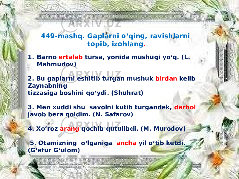 449-mashq. Gaplarni o‘qing, ravishlarni topib, izohlang . 1. Barno ertalab tursa, yonida mushugi yo‘q. (L. Mahmudov) 2. Bu gaplarni eshitib turgan mushuk birdan kelib Zaynabning tizzasiga boshini qo‘ydi. (Shuhrat) 3. Men xuddi shu savolni kutib turgandek, darhol javob bera qoldim. (N. Safarov) 4. Xo‘roz arang qochib qutulibdi. (M. Murodov) 5. Otamizning o‘lganiga ancha yil o‘tib ketdi. (G‘afur G‘ulom) 