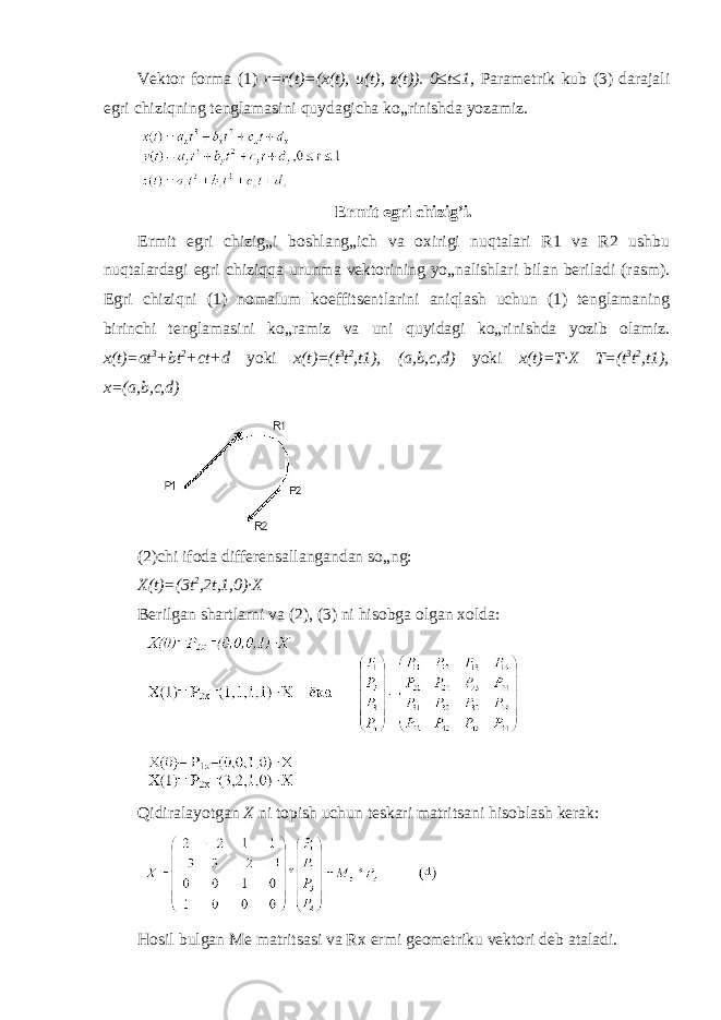 Vektor forma (1) r=r(t)=(x(t), u(t), z(t)). 0≤t≤1, Parametrik kub (3) darajali egri chiziqning tenglamasini quydagicha ko„rinishda yozamiz. Ermit egri chizig’i. Ermit egri chizig„i boshlang„ich va oxirigi nuqtalari R1 va R2 ushbu nuqtalardagi egri chiziqqa urunma vektorining yo„nalishlari bilan beriladi (rasm). Egri chiziqni (1) nomalum koeffitsentlarini aniqlash uchun (1) tenglamaning birinchi tenglamasini ko„ramiz va uni quyidagi ko„rinishda yozib olamiz. x(t)=at 3 +bt 2 +ct+d yoki x(t)=(t 3 t 2 ,t1), (a,b,c,d) yoki x(t)=T∙X T=(t 3 t 2 ,t1), x=(a,b,c,d) (2)chi ifoda differensallangandan so„ng: X(t)=(3t 2 ,2t,1,0)∙X Berilgan shartlarni va (2), (3) ni hisobga olgan xolda: Qidiralayotgan X ni topish uchun teskari matritsani hisoblash kerak: Hosil bulgan Me matritsasi va Rx ermi geometriku vektori deb ataladi. 