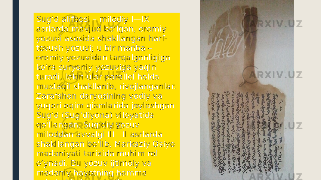 Sugʻd alifbosi – milodiy I—IX asrlarda mavjud boʻlgan, oromiy yozuvi asosida shakllangan harf- tovush yozuvi; u bir manba – oromiy yozuvidan tarqalganligiga koʻra suryoniy yozuviga yaqin turadi, lekin ular parallel holda mustaqil shakllanib, rivojlanganlar. Zarafshon daryosining vodiy va yuqori oqim qismlarida joylashgan Sugʻd (Sugʻdiyona) viloyatida qoʻllangan. Sugʻdiy yozuv miloddan avvalgi III—II asrlarda shakllangan boʻlib, Markaziy Osiyo madaniyati tarixida muhim rol oʻynadi. Bu yozuv ijtimoiy va madaniy hayotning hamma sohalarida keng qoʻllangan. 