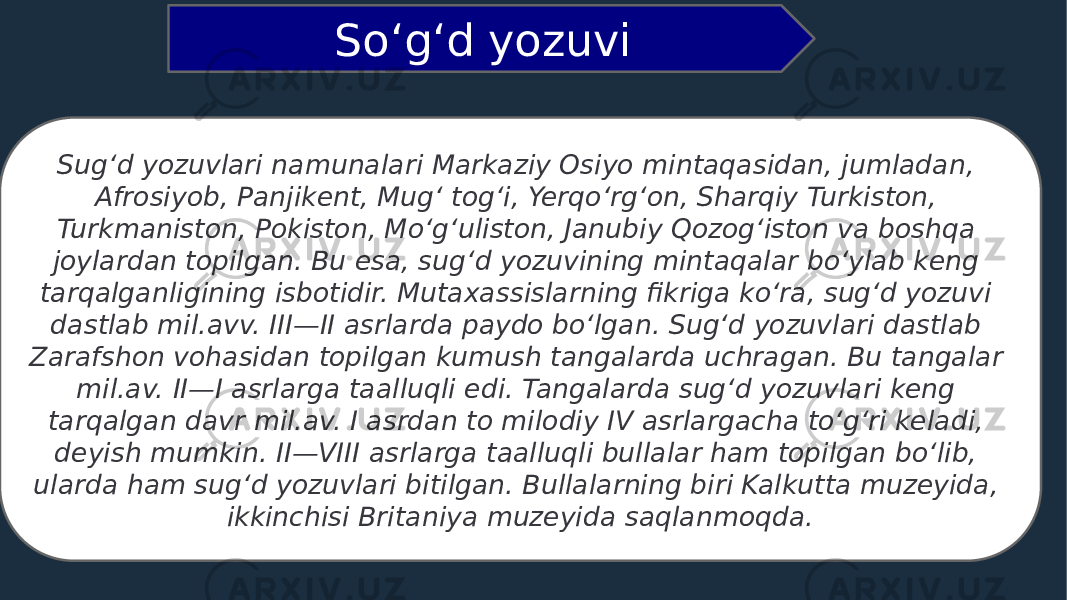 Sugʻd yozuvlari namunalari Markaziy Osiyo mintaqasidan, jumladan, Afrosiyob, Panjikent, Mugʻ togʻi, Yerqoʻrgʻon, Sharqiy Turkiston, Turkmaniston, Pokiston, Moʻgʻuliston, Janubiy Qozogʻiston va boshqa joylardan topilgan. Bu esa, sugʻd yozuvining mintaqalar boʻylab keng tarqalganligining isbotidir. Mutaxassislarning fikriga koʻra, sugʻd yozuvi dastlab mil.avv. III—II asrlarda paydo boʻlgan. Sugʻd yozuvlari dastlab Zarafshon vohasidan topilgan kumush tangalarda uchragan. Bu tangalar mil.av. II—I asrlarga taalluqli edi. Tangalarda sugʻd yozuvlari keng tarqalgan davr mil.av. I asrdan to milodiy IV asrlargacha toʻgʻri keladi, deyish mumkin. II—VIII asrlarga taalluqli bullalar ham topilgan boʻlib, ularda ham sugʻd yozuvlari bitilgan. Bullalarning biri Kalkutta muzeyida, ikkinchisi Britaniya muzeyida saqlanmoqda. Soʻgʻd yozuvi 