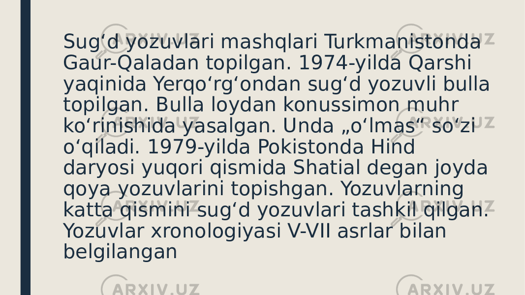 Sugʻd yozuvlari mashqlari Turkmanistonda Gaur-Qaladan topilgan. 1974-yilda Qarshi yaqinida Yerqoʻrgʻondan sugʻd yozuvli bulla topilgan. Bulla loydan konussimon muhr koʻrinishida yasalgan. Unda „oʻlmas“ soʻzi oʻqiladi. 1979-yilda Pokistonda Hind daryosi yuqori qismida Shatial degan joyda qoya yozuvlarini topishgan. Yozuvlarning katta qismini sugʻd yozuvlari tashkil qilgan. Yozuvlar xronologiyasi V-VII asrlar bilan belgilangan 