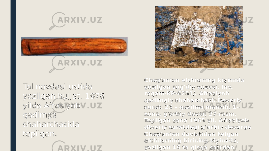 Tol novdasi ustida yozilgan hujjat. 1976 yilda Afrasiyob qadimga shaharchasida topilgan. Chag’anion elchisining kiyimida yozilgan sug&#39;diy yozuvi. Inv. raqam-KP-6251/. Afrasiyob qadimgiy shaharchasi. Devoriy surat. 23 – qazilma manzili, 1- xona, g&#39;arbiy devor, 27-rasm. Topilgan sana 1965 yil. Afrasiyob dtvoriy suratdagi g’arbiy devorga Chag’anion davlatidan kelgan elchilarning birining kiyimida, yozilgan 16 ta qisqa satrdan iborat vertikal yozuv 