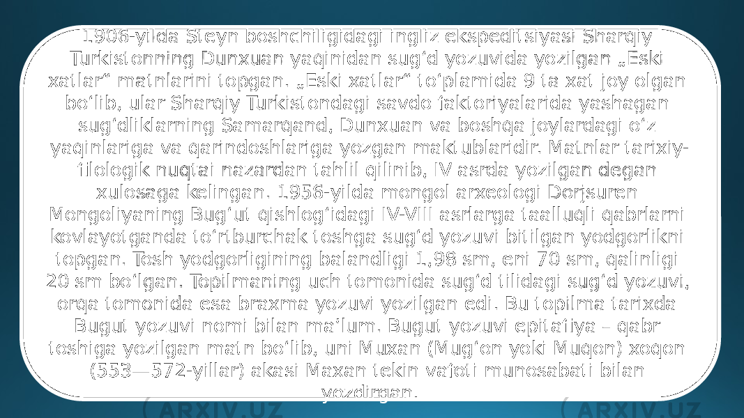 1906-yilda Steyn boshchiligidagi ingliz ekspeditsiyasi Sharqiy Turkistonning Dunxuan yaqinidan sugʻd yozuvida yozilgan „Eski xatlar“ matnlarini topgan. „Eski xatlar“ toʻplamida 9 ta xat joy olgan boʻlib, ular Sharqiy Turkistondagi savdo faktoriyalarida yashagan sugʻdliklarning Samarqand, Dunxuan va boshqa joylardagi oʻz yaqinlariga va qarindoshlariga yozgan maktublaridir. Matnlar tarixiy- filologik nuqtai nazardan tahlil qilinib, IV asrda yozilgan degan xulosaga kelingan. 1956-yilda mongol arxeologi Dorjsuren Mongoliyaning Bugʻut qishlogʻidagi IV-VIII asrlarga taalluqli qabrlarni kovlayotganda toʻrtburchak toshga sugʻd yozuvi bitilgan yodgorlikni topgan. Tosh yodgorligining balandligi 1,98 sm, eni 70 sm, qalinligi 20 sm boʻlgan. Topilmaning uch tomonida sugʻd tilidagi sugʻd yozuvi, orqa tomonida esa braxma yozuvi yozilgan edi. Bu topilma tarixda Bugut yozuvi nomi bilan maʼlum. Bugut yozuvi epitafiya – qabr toshiga yozilgan matn boʻlib, uni Muxan (Mugʻon yoki Muqon) xoqon (553—572-yillar) akasi Maxan tekin vafoti munosabati bilan yozdirgan. 