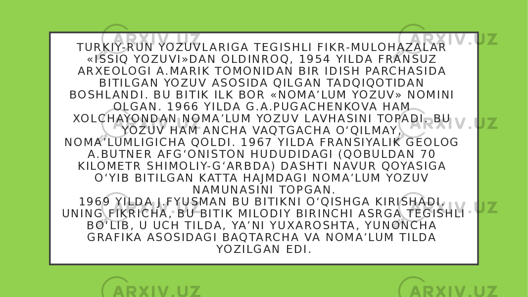 T U R K I Y- R U N YO Z U V L A R I G A T E G I S H L I F I K R - M U L O H A Z A L A R « I S S I Q YO Z U V I » D A N O L D I N R O Q , 1 9 5 4 Y I L D A F R A N S U Z A R X E O L O G I A . M A R I K T O M O N I D A N B I R I D I S H PA R C H A S I D A B I T I L G A N YO Z U V A S O S I D A Q I L G A N TA D Q I Q O T I D A N B O S H L A N D I . B U B I T I K I L K B O R « N O M A ’ L U M YO Z U V» N O M I N I O L G A N . 1 9 6 6 Y I L D A G . A . P U G A C H E N KO VA H A M XO L C H AYO N D A N N O M A ’ L U M YO Z U V L AV H A S I N I T O PA D I . B U YO Z U V H A M A N C H A VA Q T G A C H A O ‘ Q I L M AY , N O M A ’ L U M L I G I C H A Q O L D I . 1 9 6 7 Y I L D A F R A N S I YA L I K G E O L O G A . B U T N E R A F G ‘ O N I S T O N H U D U D I D A G I ( Q O B U L D A N 7 0 K I L O M E T R S H I M O L I Y- G ‘ A R B D A ) D A S H T I N AV U R Q OYA S I G A O ‘ Y I B B I T I L G A N K AT TA H A J M D A G I N O M A ’ L U M YO Z U V N A M U N A S I N I T O P G A N . 1 9 6 9 Y I L D A J . F Y U S M A N B U B I T I K N I O ‘ Q I S H G A K I R I S H A D I . U N I N G F I K R I C H A , B U B I T I K M I L O D I Y B I R I N C H I A S R G A T E G I S H L I B O ‘ L I B , U U C H T I L D A , YA ’ N I Y U X A R O S H TA , Y U N O N C H A G R A F I K A A S O S I D A G I B A Q TA R C H A VA N O M A ’ L U M T I L D A YO Z I L G A N E D I . 