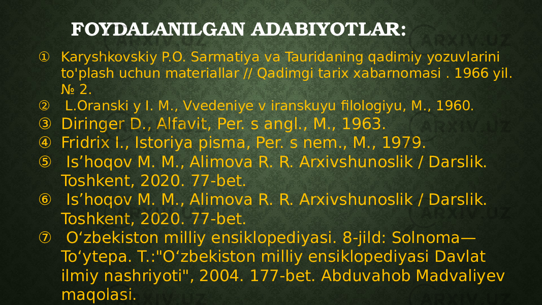 FOYDALANILGAN ADABIYOTLAR: ① Karyshkovskiy P.O. Sarmatiya va Tauridaning qadimiy yozuvlarini to&#39;plash uchun materiallar // Qadimgi tarix xabarnomasi . 1966 yil. № 2. ② L.Oranski y I. M., Vvedeniye v iranskuyu filologiyu, M., 1960. ③ Diringer D., Alfavit, Per. s angl., M., 1963. ④ Fridrix I., Istoriya pisma, Per. s nem., M., 1979. ⑤ Is’hoqov M. M., Alimova R. R. Arxivshunoslik / Darslik. Toshkent, 2020. 77-bet. ⑥ Is’hoqov M. M., Alimova R. R. Arxivshunoslik / Darslik. Toshkent, 2020. 77-bet. ⑦ Oʻzbekiston milliy ensiklopediyasi. 8-jild: Solnoma— Toʻytepa. T.:&#34;Oʻzbekiston milliy ensiklopediyasi Davlat ilmiy nashriyoti&#34;, 2004. 177-bet. Abduvahob Madvaliyev maqolasi. 