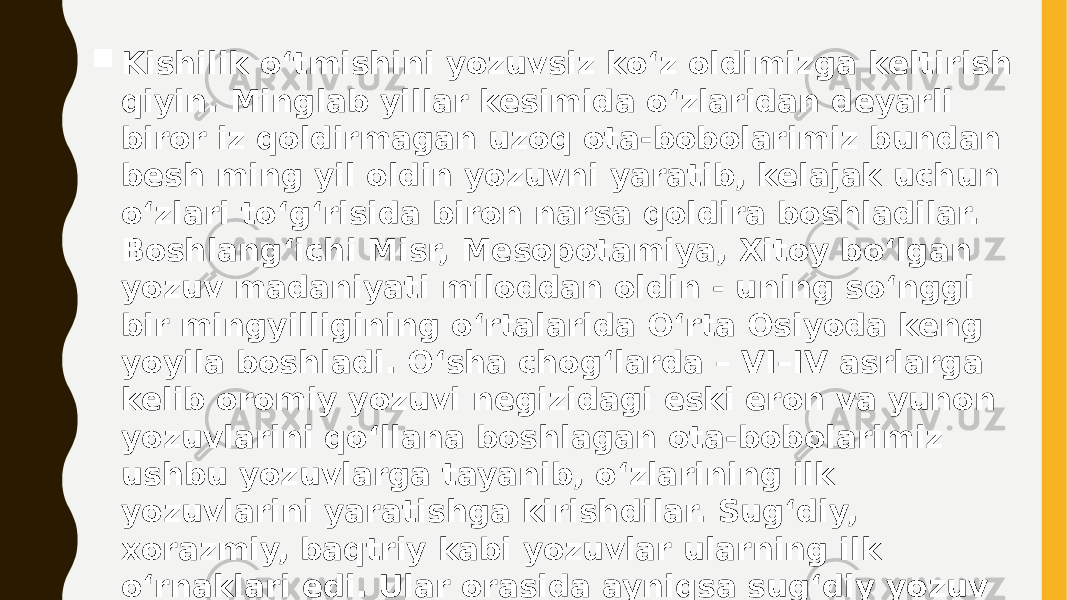  Kishilik o‘tmishini yozuvsiz ko‘z oldimizga kelti rish qiyin. Minglab yillar kesimida o‘zlaridan deyar li biror iz qoldirmagan uzoq ota-bobolarimiz bun dan besh ming yil oldin yozuvni yaratib, kelajak uchun o‘zlari to‘g‘risida biron narsa qoldira boshladilar. Boshlang‘ichi Misr, Mesopotamiya, Xitoy bo‘lgan yozuv madaniyati miloddan oldin - uning so‘nggi bir mingy illigining o‘rtalarida O‘rta Osiyoda keng yoyila boshla di. O‘sha chog‘larda – VI–IV asrlarga kelib oromiy yozuvi negizidagi eski eron va yunon yozuvlarini qo‘llana bo shlagan ota-bobolarimiz ushbu yozuvlarga tayanib, o‘zla rining ilk yozuvlarini yaratishga kirishdilar. Sug‘diy, xorazmiy, baqtriy kabi yozuvlar ularning ilk o‘rnakla ri edi. Ular orasida ayniqsa sug‘diy yozuv o‘zining keng hududlarda tarqalganligi va o‘zidan boy meros qoldir ganligi bilan o‘tmishda ayricha o‘rin egalladi. 