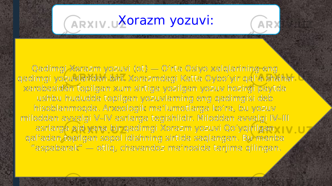 Qadimgi Xorazm yozuvi (ot) — Oʻrta Osiyo xalqlarining eng qadimgi yozuvlaridan biri. Xorazmdagi Katta Oyboʻyir qalʼa shahar xarobasidan topilgan xum sirtiga yozilgan yozuv hozirgi paytda ushbu hududda topilgan yozuvlarning eng qadimgisi deb hisoblanmoqda. Arxeologik maʼlumotlarga koʻra, bu yozuv miloddan avvalgi V–IV asrlarga tegishlidir. Miloddan avvalgi IV–III asrlarga oid yana bir qadimgi Xorazm yozuvi Qoʻyqirilgan qalʼadan topilgan sopol idishning sirtida saqlangan. Bu manba “aspabarak” — otliq, chavandoz maʼnosida tarjima qilingan. Xorazm yozuvi: 