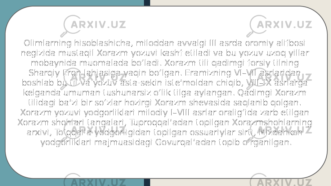 Olimlarning hisoblashicha, miloddan avvalgi III asrda oromiy alifbosi negizida mustaqil Xorazm yozuvi kashf etiladi va bu yozuv uzoq yillar mobaynida muomalada boʻladi. Xorazm tili qadimgi forsiy tilning Sharqiy Eron lahjasiga yaqin boʻlgan. Eramizning VI–VII asrlaridan boshlab bu til va yozuv asta-sekin isteʼmoldan chiqib, VIII–IX asrlarga kelganda umuman tushunarsiz oʻlik tilga aylangan. Qadimgi Xorazm tilidagi ba’zi bir soʻzlar hozirgi Xorazm shevasida saqlanib qolgan. Xorazm yozuvi yodgorliklari milodiy I–VIII asrlar oraligʻida zarb etilgan Xorazm shohlari tangalari, Tuproqqalʼadan topilgan Xorazmshohlarning arxivi, Toʻqqalʼa yodgorligidan topilgan ossuariylar sirti, Mizdahkon yodgorliklari majmuasidagi Govurqalʼadan topib oʻrganilgan. 