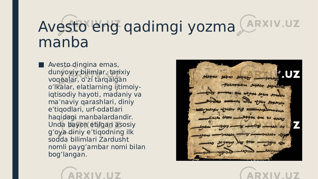 Avesto eng qadimgi yozma manba ■ Avesto dingina emas, dunyoviy bilimlar, tarixiy voqealar, o’zi tarqalgan o’lkalar, elatlarning ijtimoiy- iqtisodiy hayoti, madaniy va ma’naviy qarashlari, diniy e’tiqodlari, urf-odatlari haqidagi manbalardandir. Unda bayon etilgan asosiy g’oya diniy e’tiqodning ilk sodda bilimlari Zardusht nomli payg’ambar nomi bilan bog’langan. 