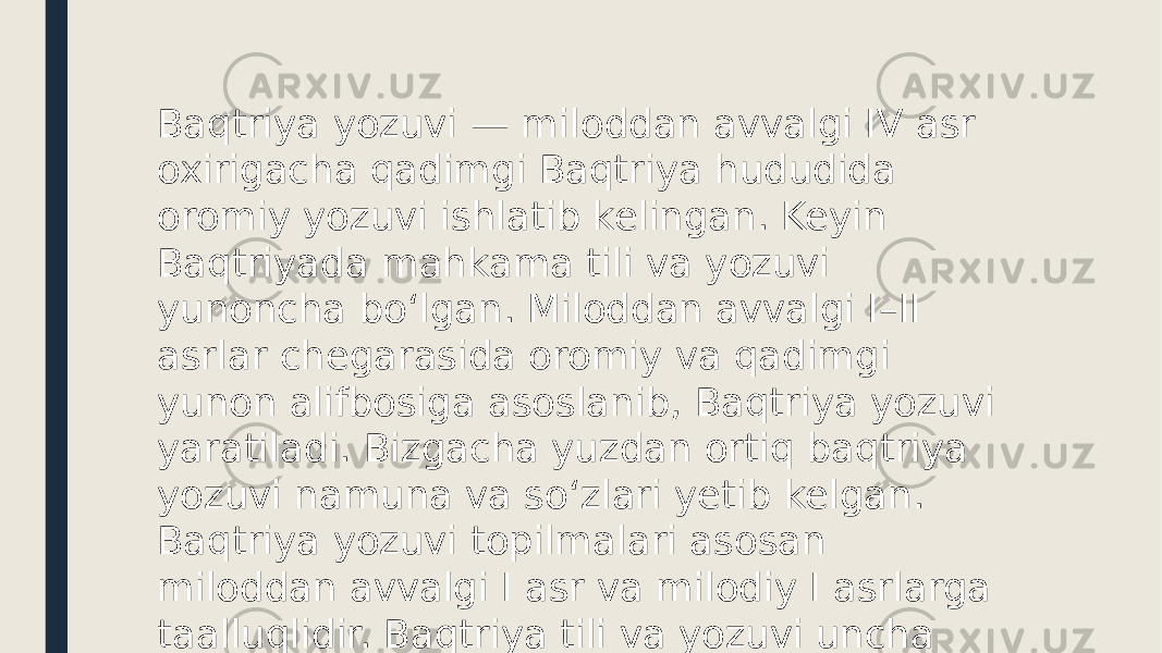 Baqtriya yozuvi — miloddan avvalgi IV asr oxirigacha qadimgi Baqtriya hududida oromiy yozuvi ishlatib kelingan. Keyin Baqtriyada mahkama tili va yozuvi yunoncha boʻlgan. Miloddan avvalgi I–II asrlar chegarasida oromiy va qadimgi yunon alifbosiga asoslanib, Baqtriya yozuvi yaratiladi. Bizgacha yuzdan ortiq baqtriya yozuvi namuna va soʻzlari yetib kelgan. Baqtriya yozuvi topilmalari asosan miloddan avvalgi I asr va milodiy I asrlarga taalluqlidir. Baqtriya tili va yozuvi uncha yaxshi oʻrganilmagan. 