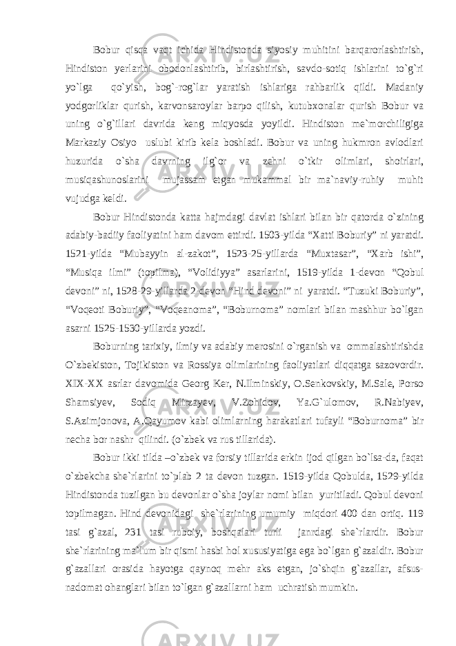 Bobur qisqa vaqt ichida Hindistonda siyosiy muhitini barqarorlashtirish, Hindiston yerlarini obodonlashtirib, birlashtirish, savdo-sotiq ishlarini to`g`ri yo`lga qo`yish, bog`-rog`lar yaratish ishlariga rahbarlik qildi. Madaniy yodgorliklar qurish, karvonsaroylar barpo qilish, kutubxonalar qurish Bobur va uning o`g`illari davrida keng miqyosda yoyildi. Hindiston me`morchiligiga Markaziy Osiyo uslubi kirib kela boshladi. Bobur va uning hukmron avlodlari huzurida o`sha davrning ilg`or va zehni o`tkir olimlari, shoirlari, musiqashunoslarini mujassam etgan mukammal bir ma`naviy-ruhiy muhit vujudga keldi. Bobur Hindistonda katta hajmdagi davlat ishlari bilan bir qatorda o`zining adabiy-badiiy faoliyatini ham davom ettirdi. 1503-yilda “Xatti Boburiy” ni yaratdi. 1521-yilda “Mubayyin al-zakot”, 1523-25-yillarda “Muxtasar”, “Xarb ishi”, “Musiqa ilmi” (topilma), “Volidiyya” asarlarini, 1519-yilda 1-devon “Qobul devoni” ni, 1528-29-yillarda 2-devon “Hind devoni” ni yaratdi. “Tuzuki Boburiy”, “Voqeoti Boburiy”, “Voqeanoma”, “Boburnoma” nomlari bilan mashhur bo`lgan asarni 1525-1530-yillarda yozdi. Boburning tarixiy, ilmiy va adabiy merosini o`rganish va ommalashtirishda O`zbekiston, Tojikiston va Rossiya olimlarining faoliyatlari diqqatga sazovordir. XIX-XX asrlar davomida Georg Ker, N.Ilminskiy, O.Senkovskiy, M.Sale, Porso Shamsiyev, Sodiq Mirzayev, V.Zohidov, Ya.G`ulomov, R.Nabiyev, S.Azimjonova, A.Qayumov kabi olimlarning harakatlari tufayli “Boburnoma” bir necha bor nashr qilindi. (o`zbek va rus tillarida). Bobur ikki tilda –o`zbek va forsiy tillarida erkin ijod qilgan bo`lsa-da, faqat o`zbekcha she`rlarini to`plab 2 ta devon tuzgan. 1519-yilda Qobulda, 1529-yilda Hindistonda tuzilgan bu devonlar o`sha joylar nomi bilan yuritiladi. Qobul devoni topilmagan. Hind devonidagi she`rlarining umumiy miqdori 400 dan ortiq. 119 tasi g`azal, 231 tasi ruboiy, boshqalari turli janrdagi she`rlardir. Bobur she`rlarining ma`lum bir qismi hasbi hol xususiyatiga ega bo`lgan g`azaldir. Bobur g`azallari orasida hayotga qaynoq mehr aks etgan, jo`shqin g`azallar, afsus- nadomat ohanglari bilan to`lgan g`azallarni ham uchratish mumkin. 