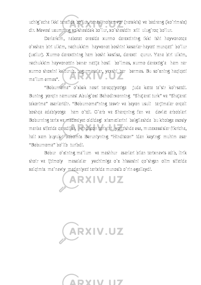 uchig`acha ikki tarafida bo`lur, tanasi nohamvor (notekis) va badrang (ko`rimsiz) dir. Mevasi uzumning xo`shasidek bo`lur, xo`shasidin xili ulug`roq bo`lur. Derlarkim, nabotat orasida xurmo daraxtining ikki ishi hayvonotqa o`xshar: biri ulkim, nechukkim hayvonot boshini kesarlar-hayoti munqati` bo`lur (uzilur). Xurmo daraxtining ham boshi kesilsa, daraxti qurur. Yana biri ulkim, nechukkim hayvonottin benar natija hosil bo`lmas, xurmo daraxtig`a ham nar xurmo shoxini kelturub, tegurmasalar, yaxshi bar bermas. Bu so`zning haqiqati ma`lum ermas”. “Boburnoma” o`zbek nasri taraqqiyotiga juda katta ta`sir ko`rsatdi. Buning yorqin namunasi Abulg`ozi Bahodirxonning “Shajarai turk” va “Shajarai takorima” asarlaridir. “Boburnoma”ning tasvir va bayon usuli tarjimalar orqali boshqa adabiyotga ham o`tdi. G`arb va Sharqning fan va davlat arboblari Boburning tarix va madaniyat oldidagi xizmatlarini belgilashda bu kitobga asosiy manba sifatida qaradilar. Hindiston tarixini yoritishda esa, mutaxassislar fikricha, hali xam buyuk bobomiz Beruniyning “Hindiston” idan keyingi muhim asar “Boburnoma” bo`lib turibdi. Bobur o`zining ma`lum va mashhur asarlari bilan tarixnavis adib, lirik shoir va ijtimoiy masalalar yechimiga o`z hissasini qo`shgan olim sifatida xalqimiz ma`naviy madaniyati tarixida munosib o`rin egallaydi. 