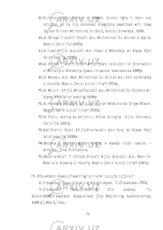 15. Sulieman Abdul Rahman al Hegeel. Human righs in Islam and refutation of the mis conceived allegations associated with these rights.// P: Imam Muhammad bin Saud, Islamic University , 1999. 16. Al-Binoya fi sharhil-HidoY. Abu Muhammad ibn Ahmad al-Ayniy. Bayrut. Dor al-fikr.1990y. 17. Al-Insof.12-jild. Alouddin Abu Hasan al-Mardoviy. Ar-Riyoz. Vaqf ishlari vazirligi.1998y. 18. Al-Kifoya fi sharhil-HidoY.4-jild. Sayid Jaloluddin ibn Shamsiddin al-Kurloniy al-Xorazmiy. Qozon. Imperator bosmaxonasi.1888y. 19. Al-Mabsut. Abu Bakr Muhammad ibn Ahmad Abu Sahl as-Saraxsiy al-Hanafiy. Bayrut. Dor al-kutubil ilmiyY.2001y. 20. Al-Muqni’. 12-jild. Muvaffaquddin Abu Muhammad Ibn Qudoma Ar- Riyoz. Vaqf ishlari vazirligi.1998y. 21. Al-Fatova al-HindiyY. 5-jild. Al-Humom Mavlano ash-Shayx Nizom. Bayrut. Dor al-kutubil ilmiyY.2000y. 22. Al-Fiqhul islamiy va adillatuhu. Vahba Zuhayliy. 6-jild. Damashq. Dor al-fikr.1997y. 23. Ash-Sharhul Kabir. 12-jild.Shamsuddin Abul-faraj. Ar-Riyoz. Vaqf ishlari vazirligi.1998y. 24. Badaviy J. Islomda gender tengligi // Asosiy nuqtai nazarlar. – American Trust Publications. 25. Badoius-Sano’i fi tartibish-Sharo’i. 4-jild. Alouddin Abu Bakr ibn Mas’ud al-Kasoniy al-Hanafiy. Bayrut. Dor al-kutubil ilmiyY.1997y. IV. О ‘zbekiston Respublikasining normativ- huquqiy hujjatlar i 1. О ‘zbekiston Respublikasining Konstitusiyasi. - T. : О ‘zbekiston . 2003. 2. О ‘zbekiston Respublikasining Oila kodeksi. - T. : Adolat . 1998. О ‘zbekiston Respublikasi Oliy Majlisining Axborotnomasi, 1998 yil, № 5-6, ilova. 75 