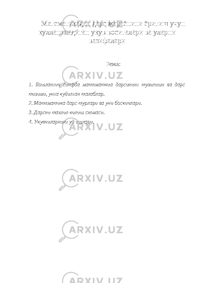 Математикадан дарс жараёнини ёритиш учун кулланиладиган укув воситалари ва уларни вазифалари Режа: 1. Бошлангич синфда математкиа дарсининг тузилиши ва дарс тизими, унга куйилган талаблар. 2. Математика дарс турлари ва уни боскичлари. 3. Дарсни тахлил килиш схемаси. 4. Укувчиларнинг уй ишлари. 